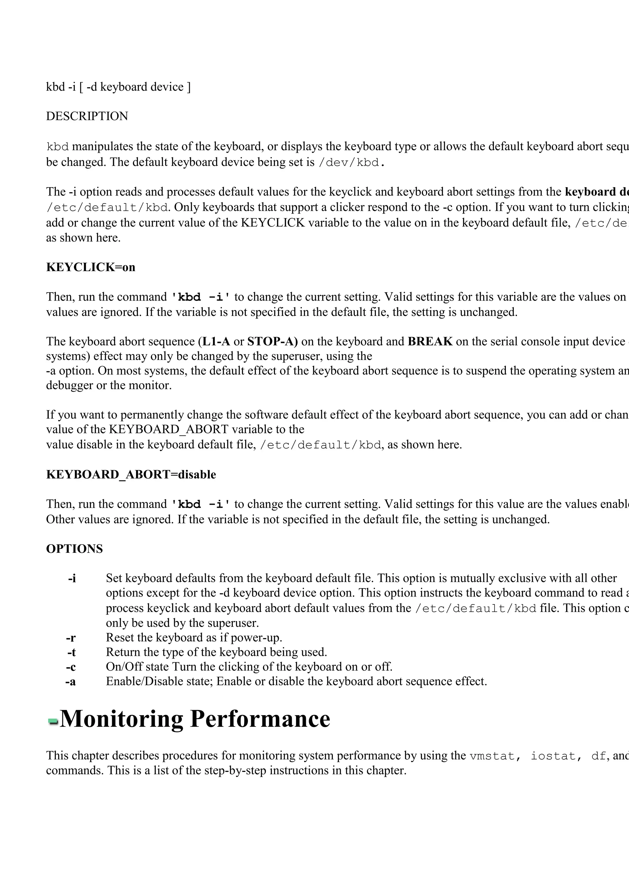 kbd -i [ -d keyboard device ]

DESCRIPTION

kbd manipulates the state of the keyboard, or displays the keyboard type or allows the default keyboard abort sequ
be changed. The default keyboard device being set is /dev/kbd.

The -i option reads and processes default values for the keyclick and keyboard abort settings from the keyboard de
/etc/default/kbd. Only keyboards that support a clicker respond to the -c option. If you want to turn clicking
add or change the current value of the KEYCLICK variable to the value on in the keyboard default file, /etc/def
as shown here.

KEYCLICK=on

Then, run the command 'kbd -i' to change the current setting. Valid settings for this variable are the values on
values are ignored. If the variable is not specified in the default file, the setting is unchanged.

The keyboard abort sequence (L1-A or STOP-A) on the keyboard and BREAK on the serial console input device o
systems) effect may only be changed by the superuser, using the
-a option. On most systems, the default effect of the keyboard abort sequence is to suspend the operating system an
debugger or the monitor.

If you want to permanently change the software default effect of the keyboard abort sequence, you can add or chang
value of the KEYBOARD_ABORT variable to the
value disable in the keyboard default file, /etc/default/kbd, as shown here.

KEYBOARD_ABORT=disable

Then, run the command 'kbd -i' to change the current setting. Valid settings for this value are the values enable
Other values are ignored. If the variable is not specified in the default file, the setting is unchanged.

OPTIONS

    -i     Set keyboard defaults from the keyboard default file. This option is mutually exclusive with all other
           options except for the -d keyboard device option. This option instructs the keyboard command to read a
           process keyclick and keyboard abort default values from the /etc/default/kbd file. This option c
           only be used by the superuser.
   -r      Reset the keyboard as if power-up.
   -t      Return the type of the keyboard being used.
   -c      On/Off state Turn the clicking of the keyboard on or off.
   -a      Enable/Disable state; Enable or disable the keyboard abort sequence effect.


  Monitoring Performance
This chapter describes procedures for monitoring system performance by using the vmstat, iostat, df, and
commands. This is a list of the step-by-step instructions in this chapter.
 