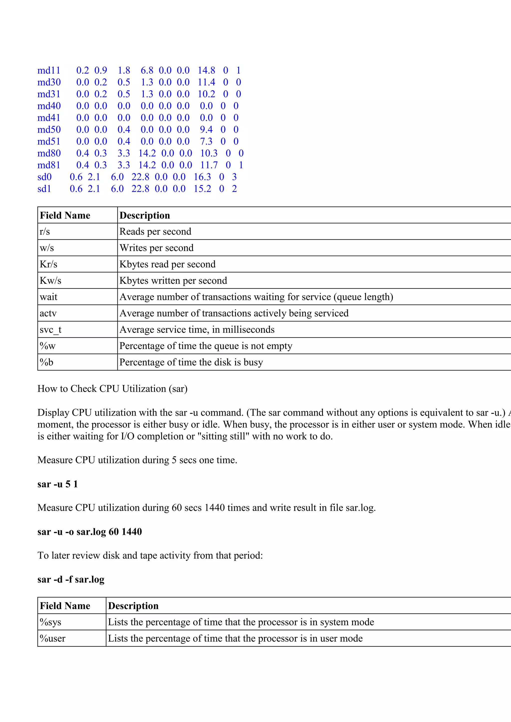 md11   0.2 0.9        1.8 6.8 0.0 0.0 14.8 0 1
md30   0.0 0.2        0.5 1.3 0.0 0.0 11.4 0 0
md31   0.0 0.2        0.5 1.3 0.0 0.0 10.2 0 0
md40   0.0 0.0        0.0 0.0 0.0 0.0 0.0 0 0
md41   0.0 0.0        0.0 0.0 0.0 0.0 0.0 0 0
md50   0.0 0.0        0.4 0.0 0.0 0.0 9.4 0 0
md51   0.0 0.0        0.4 0.0 0.0 0.0 7.3 0 0
md80   0.4 0.3        3.3 14.2 0.0 0.0 10.3 0 0
md81   0.4 0.3        3.3 14.2 0.0 0.0 11.7 0 1
sd0  0.6 2.1        6.0 22.8 0.0 0.0 16.3 0 3
sd1  0.6 2.1        6.0 22.8 0.0 0.0 15.2 0 2

Field Name            Description
r/s                   Reads per second
w/s                   Writes per second
Kr/s                  Kbytes read per second
Kw/s                  Kbytes written per second
wait                  Average number of transactions waiting for service (queue length)
actv                  Average number of transactions actively being serviced
svc_t                 Average service time, in milliseconds
%w                    Percentage of time the queue is not empty
%b                    Percentage of time the disk is busy

How to Check CPU Utilization (sar)

Display CPU utilization with the sar -u command. (The sar command without any options is equivalent to sar -u.) A
moment, the processor is either busy or idle. When busy, the processor is in either user or system mode. When idle,
is either waiting for I/O completion or "sitting still" with no work to do.

Measure CPU utilization during 5 secs one time.

sar -u 5 1

Measure CPU utilization during 60 secs 1440 times and write result in file sar.log.

sar -u -o sar.log 60 1440

To later review disk and tape activity from that period:

sar -d -f sar.log

Field Name          Description
%sys                Lists the percentage of time that the processor is in system mode
%user               Lists the percentage of time that the processor is in user mode
 