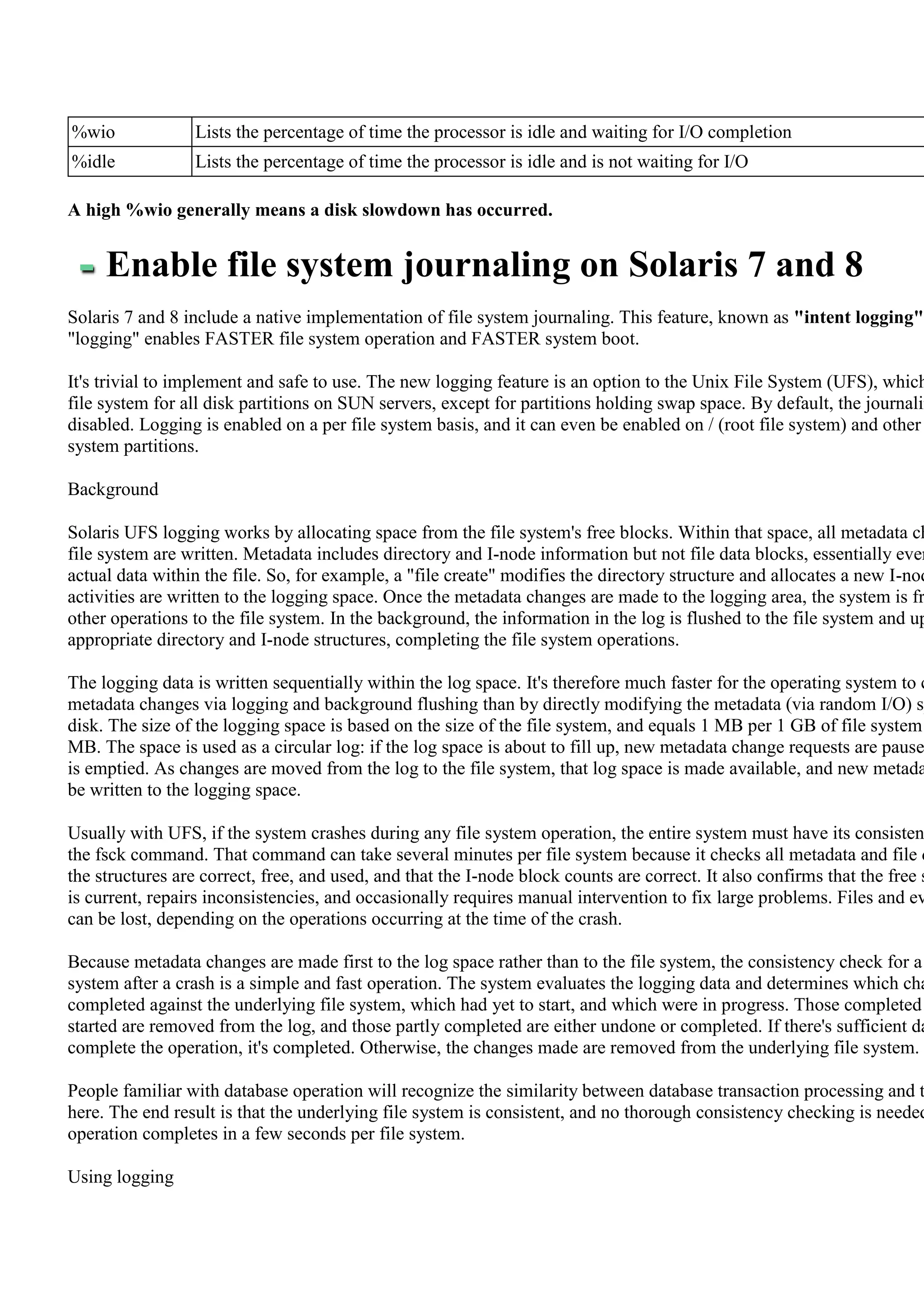 %wio              Lists the percentage of time the processor is idle and waiting for I/O completion
%idle             Lists the percentage of time the processor is idle and is not waiting for I/O

A high %wio generally means a disk slowdown has occurred.


     Enable file system journaling on Solaris 7 and 8
Solaris 7 and 8 include a native implementation of file system journaling. This feature, known as "intent logging"
"logging" enables FASTER file system operation and FASTER system boot.

It's trivial to implement and safe to use. The new logging feature is an option to the Unix File System (UFS), which
file system for all disk partitions on SUN servers, except for partitions holding swap space. By default, the journalin
disabled. Logging is enabled on a per file system basis, and it can even be enabled on / (root file system) and other
system partitions.

Background

Solaris UFS logging works by allocating space from the file system's free blocks. Within that space, all metadata ch
file system are written. Metadata includes directory and I-node information but not file data blocks, essentially ever
actual data within the file. So, for example, a "file create" modifies the directory structure and allocates a new I-nod
activities are written to the logging space. Once the metadata changes are made to the logging area, the system is fr
other operations to the file system. In the background, the information in the log is flushed to the file system and up
appropriate directory and I-node structures, completing the file system operations.

The logging data is written sequentially within the log space. It's therefore much faster for the operating system to c
metadata changes via logging and background flushing than by directly modifying the metadata (via random I/O) sp
disk. The size of the logging space is based on the size of the file system, and equals 1 MB per 1 GB of file system
MB. The space is used as a circular log: if the log space is about to fill up, new metadata change requests are pause
is emptied. As changes are moved from the log to the file system, that log space is made available, and new metada
be written to the logging space.

Usually with UFS, if the system crashes during any file system operation, the entire system must have its consisten
the fsck command. That command can take several minutes per file system because it checks all metadata and file d
the structures are correct, free, and used, and that the I-node block counts are correct. It also confirms that the free s
is current, repairs inconsistencies, and occasionally requires manual intervention to fix large problems. Files and ev
can be lost, depending on the operations occurring at the time of the crash.

Because metadata changes are made first to the log space rather than to the file system, the consistency check for a
system after a crash is a simple and fast operation. The system evaluates the logging data and determines which cha
completed against the underlying file system, which had yet to start, and which were in progress. Those completed
started are removed from the log, and those partly completed are either undone or completed. If there's sufficient da
complete the operation, it's completed. Otherwise, the changes made are removed from the underlying file system.

People familiar with database operation will recognize the similarity between database transaction processing and t
here. The end result is that the underlying file system is consistent, and no thorough consistency checking is needed
operation completes in a few seconds per file system.

Using logging
 