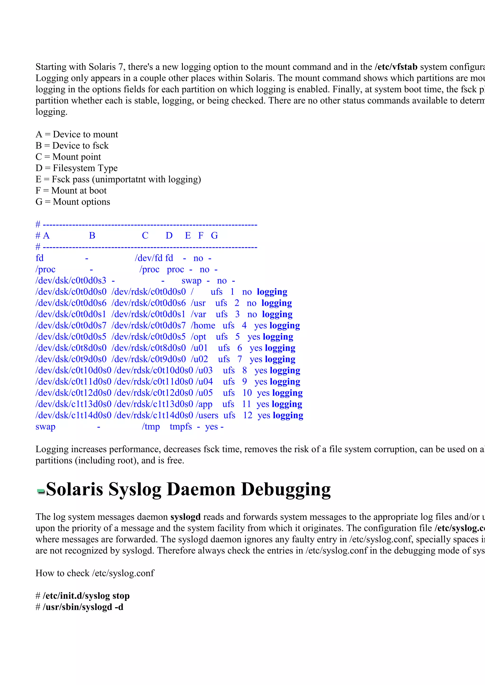 Starting with Solaris 7, there's a new logging option to the mount command and in the /etc/vfstab system configura
Logging only appears in a couple other places within Solaris. The mount command shows which partitions are mou
logging in the options fields for each partition on which logging is enabled. Finally, at system boot time, the fsck ph
partition whether each is stable, logging, or being checked. There are no other status commands available to determ
logging.

A = Device to mount
B = Device to fsck
C = Mount point
D = Filesystem Type
E = Fsck pass (unimportatnt with logging)
F = Mount at boot
G = Mount options

# ------------------------------------------------------------------
#A               B               C      D E F G
# ------------------------------------------------------------------
fd             -              /dev/fd fd - no -
/proc            -              /proc proc - no -
/dev/dsk/c0t0d0s3 -                   -      swap - no -
/dev/dsk/c0t0d0s0 /dev/rdsk/c0t0d0s0 /                ufs 1 no logging
/dev/dsk/c0t0d0s6 /dev/rdsk/c0t0d0s6 /usr ufs 2 no logging
/dev/dsk/c0t0d0s1 /dev/rdsk/c0t0d0s1 /var ufs 3 no logging
/dev/dsk/c0t0d0s7 /dev/rdsk/c0t0d0s7 /home ufs 4 yes logging
/dev/dsk/c0t0d0s5 /dev/rdsk/c0t0d0s5 /opt ufs 5 yes logging
/dev/dsk/c0t8d0s0 /dev/rdsk/c0t8d0s0 /u01 ufs 6 yes logging
/dev/dsk/c0t9d0s0 /dev/rdsk/c0t9d0s0 /u02 ufs 7 yes logging
/dev/dsk/c0t10d0s0 /dev/rdsk/c0t10d0s0 /u03 ufs 8 yes logging
/dev/dsk/c0t11d0s0 /dev/rdsk/c0t11d0s0 /u04 ufs 9 yes logging
/dev/dsk/c0t12d0s0 /dev/rdsk/c0t12d0s0 /u05 ufs 10 yes logging
/dev/dsk/c1t13d0s0 /dev/rdsk/c1t13d0s0 /app ufs 11 yes logging
/dev/dsk/c1t14d0s0 /dev/rdsk/c1t14d0s0 /users ufs 12 yes logging
swap               -             /tmp tmpfs - yes -

Logging increases performance, decreases fsck time, removes the risk of a file system corruption, can be used on al
partitions (including root), and is free.


  Solaris Syslog Daemon Debugging
The log system messages daemon syslogd reads and forwards system messages to the appropriate log files and/or u
upon the priority of a message and the system facility from which it originates. The configuration file /etc/syslog.co
where messages are forwarded. The syslogd daemon ignores any faulty entry in /etc/syslog.conf, specially spaces in
are not recognized by syslogd. Therefore always check the entries in /etc/syslog.conf in the debugging mode of sysl

How to check /etc/syslog.conf

# /etc/init.d/syslog stop
# /usr/sbin/syslogd -d
 