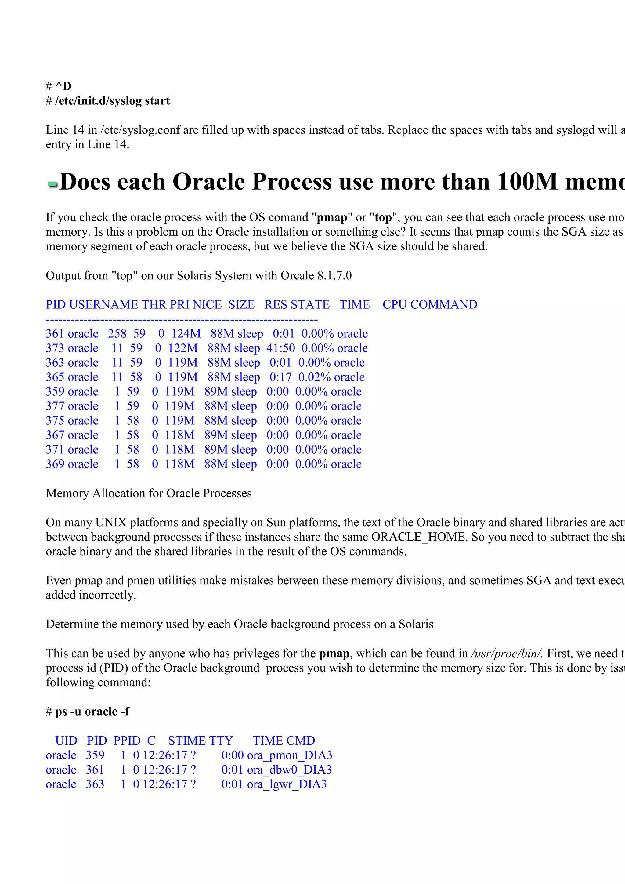 # ^D
# /etc/init.d/syslog start

Line 14 in /etc/syslog.conf are filled up with spaces instead of tabs. Replace the spaces with tabs and syslogd will a
entry in Line 14.


  Does each Oracle Process use more than 100M memo
If you check the oracle process with the OS comand "pmap" or "top", you can see that each oracle process use mor
memory. Is this a problem on the Oracle installation or something else? It seems that pmap counts the SGA size as
memory segment of each oracle process, but we believe the SGA size should be shared.

Output from "top" on our Solaris System with Orcale 8.1.7.0

PID USERNAME THR PRI NICE SIZE RES STATE TIME                       CPU COMMAND
-----------------------------------------------------------------
361 oracle 258 59 0 124M 88M sleep 0:01 0.00% oracle
373 oracle 11 59 0 122M 88M sleep 41:50 0.00% oracle
363 oracle 11 59 0 119M 88M sleep 0:01 0.00% oracle
365 oracle 11 58 0 119M 88M sleep 0:17 0.02% oracle
359 oracle 1 59 0 119M 89M sleep 0:00 0.00% oracle
377 oracle 1 59 0 119M 88M sleep 0:00 0.00% oracle
375 oracle 1 58 0 119M 88M sleep 0:00 0.00% oracle
367 oracle 1 58 0 118M 89M sleep 0:00 0.00% oracle
371 oracle 1 58 0 118M 89M sleep 0:00 0.00% oracle
369 oracle 1 58 0 118M 88M sleep 0:00 0.00% oracle

Memory Allocation for Oracle Processes

On many UNIX platforms and specially on Sun platforms, the text of the Oracle binary and shared libraries are actu
between background processes if these instances share the same ORACLE_HOME. So you need to subtract the sha
oracle binary and the shared libraries in the result of the OS commands.

Even pmap and pmen utilities make mistakes between these memory divisions, and sometimes SGA and text execu
added incorrectly.

Determine the memory used by each Oracle background process on a Solaris

This can be used by anyone who has privleges for the pmap, which can be found in /usr/proc/bin/. First, we need to
process id (PID) of the Oracle background process you wish to determine the memory size for. This is done by issu
following command:

# ps -u oracle -f

  UID    PID PPID C STIME TTY     TIME CMD
oracle   359 1 0 12:26:17 ? 0:00 ora_pmon_DIA3
oracle   361 1 0 12:26:17 ? 0:01 ora_dbw0_DIA3
oracle   363 1 0 12:26:17 ? 0:01 ora_lgwr_DIA3
 
