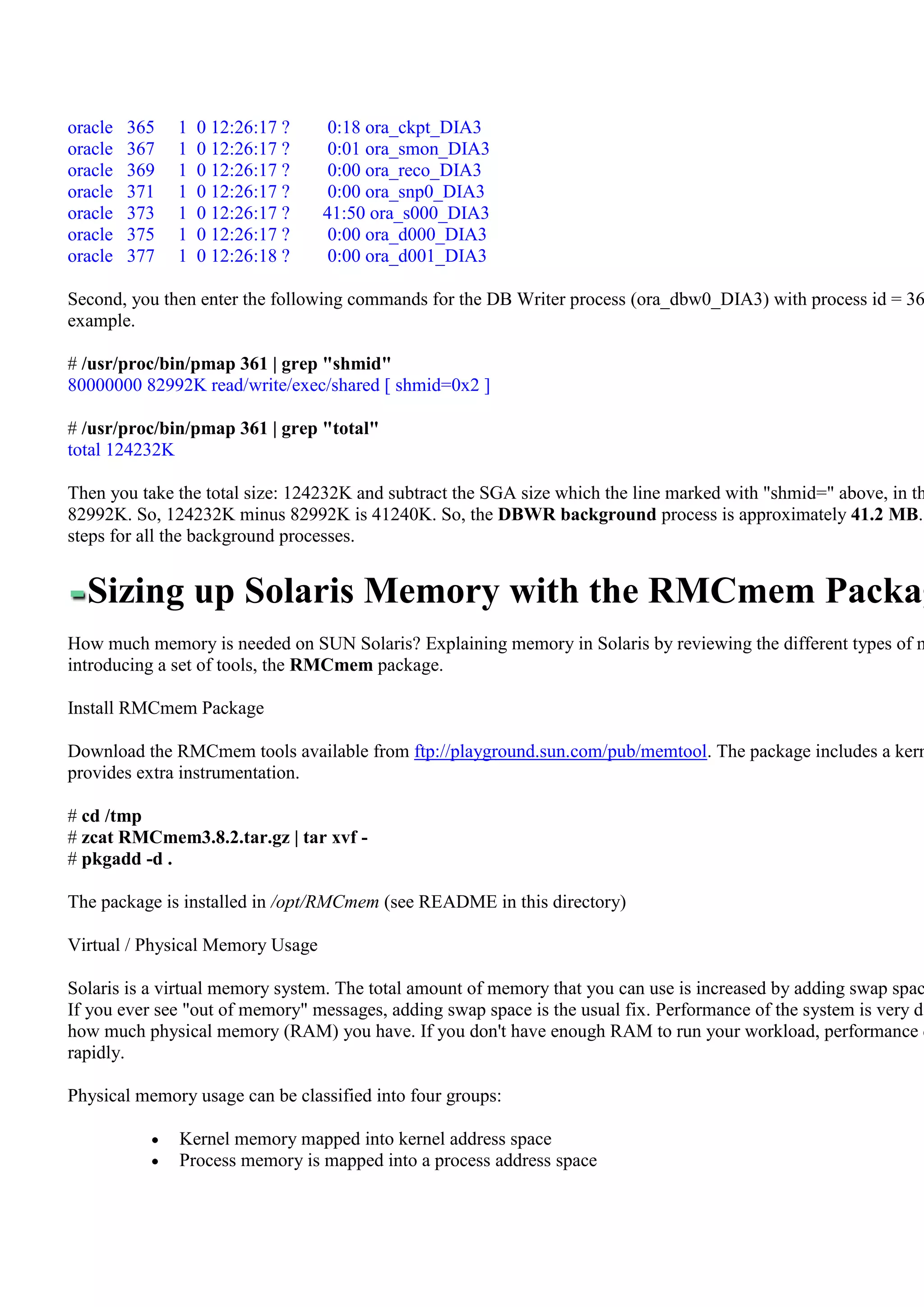 oracle   365   1   0 12:26:17 ?    0:18 ora_ckpt_DIA3
oracle   367   1   0 12:26:17 ?    0:01 ora_smon_DIA3
oracle   369   1   0 12:26:17 ?    0:00 ora_reco_DIA3
oracle   371   1   0 12:26:17 ?    0:00 ora_snp0_DIA3
oracle   373   1   0 12:26:17 ?   41:50 ora_s000_DIA3
oracle   375   1   0 12:26:17 ?    0:00 ora_d000_DIA3
oracle   377   1   0 12:26:18 ?    0:00 ora_d001_DIA3

Second, you then enter the following commands for the DB Writer process (ora_dbw0_DIA3) with process id = 36
example.

# /usr/proc/bin/pmap 361 | grep "shmid"
80000000 82992K read/write/exec/shared [ shmid=0x2 ]

# /usr/proc/bin/pmap 361 | grep "total"
total 124232K

Then you take the total size: 124232K and subtract the SGA size which the line marked with "shmid=" above, in th
82992K. So, 124232K minus 82992K is 41240K. So, the DBWR background process is approximately 41.2 MB.
steps for all the background processes.


  Sizing up Solaris Memory with the RMCmem Packag
How much memory is needed on SUN Solaris? Explaining memory in Solaris by reviewing the different types of m
introducing a set of tools, the RMCmem package.

Install RMCmem Package

Download the RMCmem tools available from ftp://playground.sun.com/pub/memtool. The package includes a kern
provides extra instrumentation.

# cd /tmp
# zcat RMCmem3.8.2.tar.gz | tar xvf -
# pkgadd -d .

The package is installed in /opt/RMCmem (see README in this directory)

Virtual / Physical Memory Usage

Solaris is a virtual memory system. The total amount of memory that you can use is increased by adding swap spac
If you ever see "out of memory" messages, adding swap space is the usual fix. Performance of the system is very de
how much physical memory (RAM) you have. If you don't have enough RAM to run your workload, performance d
rapidly.

Physical memory usage can be classified into four groups:

               Kernel memory mapped into kernel address space
               Process memory is mapped into a process address space
 