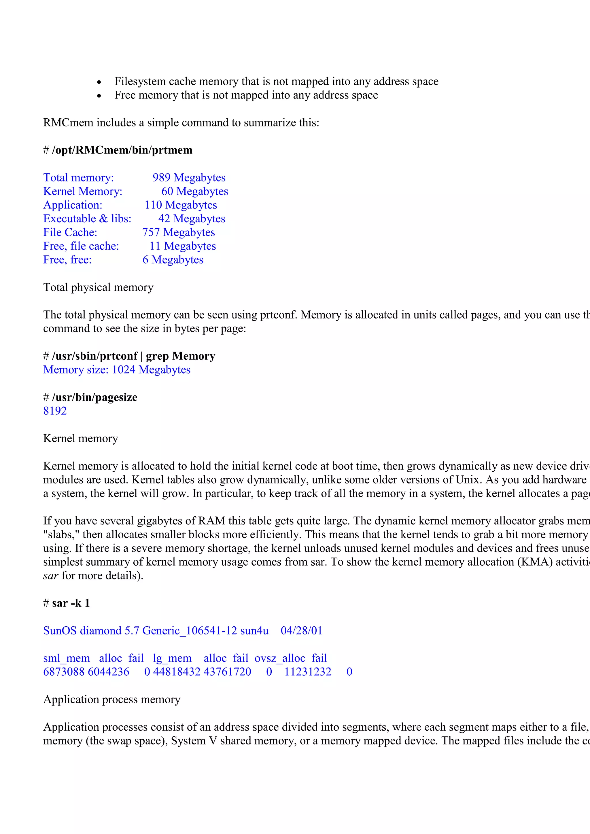 Filesystem cache memory that is not mapped into any address space
               Free memory that is not mapped into any address space

RMCmem includes a simple command to summarize this:

# /opt/RMCmem/bin/prtmem

Total memory:        989 Megabytes
Kernel Memory:         60 Megabytes
Application:       110 Megabytes
Executable & libs:    42 Megabytes
File Cache:        757 Megabytes
Free, file cache:   11 Megabytes
Free, free:        6 Megabytes

Total physical memory

The total physical memory can be seen using prtconf. Memory is allocated in units called pages, and you can use th
command to see the size in bytes per page:

# /usr/sbin/prtconf | grep Memory
Memory size: 1024 Megabytes

# /usr/bin/pagesize
8192

Kernel memory

Kernel memory is allocated to hold the initial kernel code at boot time, then grows dynamically as new device drive
modules are used. Kernel tables also grow dynamically, unlike some older versions of Unix. As you add hardware a
a system, the kernel will grow. In particular, to keep track of all the memory in a system, the kernel allocates a page

If you have several gigabytes of RAM this table gets quite large. The dynamic kernel memory allocator grabs mem
"slabs," then allocates smaller blocks more efficiently. This means that the kernel tends to grab a bit more memory
using. If there is a severe memory shortage, the kernel unloads unused kernel modules and devices and frees unused
simplest summary of kernel memory usage comes from sar. To show the kernel memory allocation (KMA) activitie
sar for more details).

# sar -k 1

SunOS diamond 5.7 Generic_106541-12 sun4u          04/28/01

sml_mem alloc fail lg_mem alloc fail ovsz_alloc fail
6873088 6044236 0 44818432 43761720 0 11231232                   0

Application process memory

Application processes consist of an address space divided into segments, where each segment maps either to a file,
memory (the swap space), System V shared memory, or a memory mapped device. The mapped files include the co
 