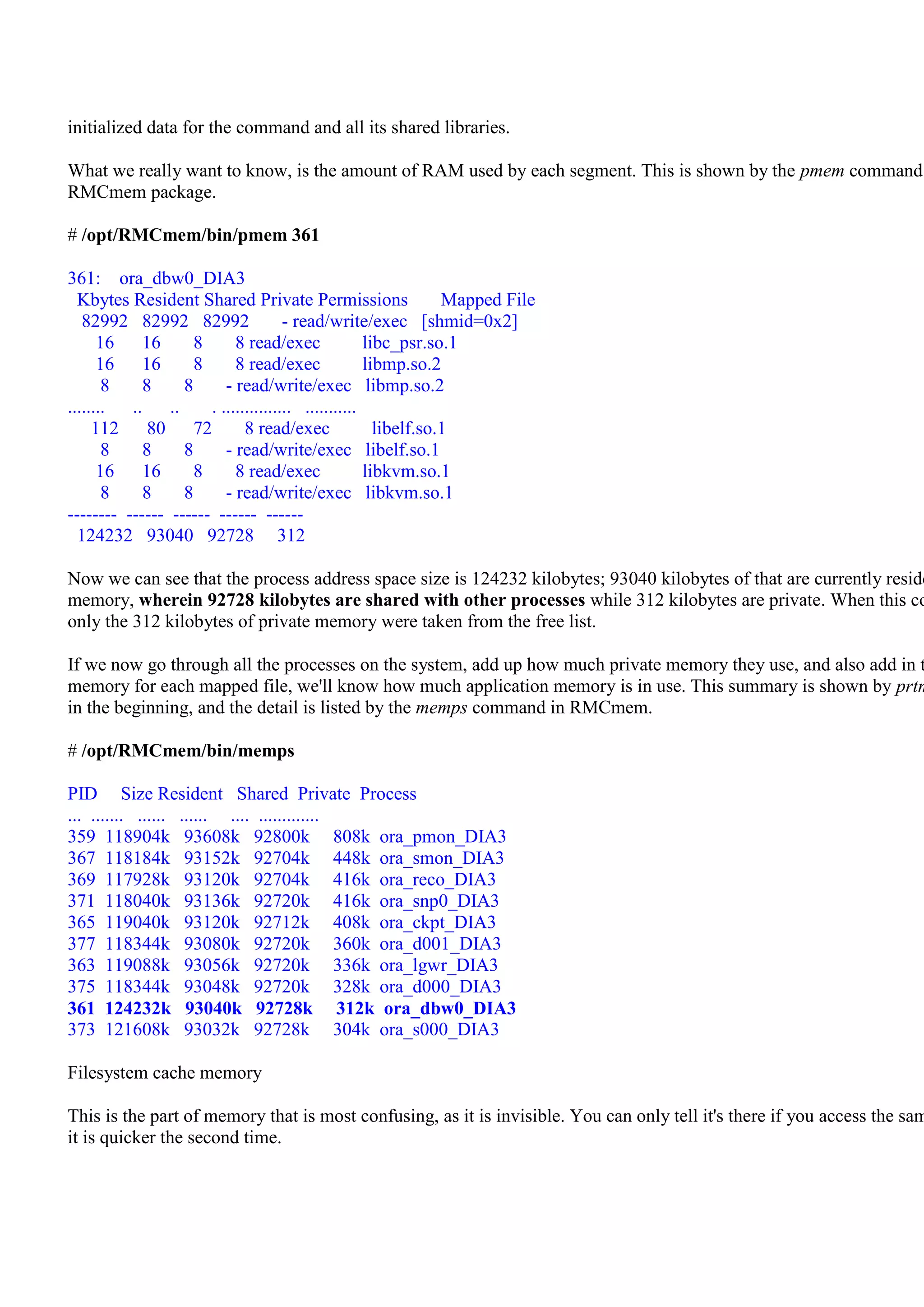 initialized data for the command and all its shared libraries.

What we really want to know, is the amount of RAM used by each segment. This is shown by the pmem command
RMCmem package.

# /opt/RMCmem/bin/pmem 361

361: ora_dbw0_DIA3
  Kbytes Resident Shared Private Permissions                    Mapped File
   82992 82992 82992                 - read/write/exec [shmid=0x2]
      16    16      8      8 read/exec              libc_psr.so.1
      16    16      8      8 read/exec              libmp.so.2
       8    8     8      - read/write/exec libmp.so.2
........  .. ..       . ............... ...........
     112     80 72           8 read/exec              libelf.so.1
       8    8     8      - read/write/exec libelf.so.1
      16    16      8      8 read/exec              libkvm.so.1
       8    8     8      - read/write/exec libkvm.so.1
-------- ------ ------ ------ ------
  124232 93040 92728 312

Now we can see that the process address space size is 124232 kilobytes; 93040 kilobytes of that are currently reside
memory, wherein 92728 kilobytes are shared with other processes while 312 kilobytes are private. When this co
only the 312 kilobytes of private memory were taken from the free list.

If we now go through all the processes on the system, add up how much private memory they use, and also add in t
memory for each mapped file, we'll know how much application memory is in use. This summary is shown by prtm
in the beginning, and the detail is listed by the memps command in RMCmem.

# /opt/RMCmem/bin/memps

PID Size Resident Shared Private Process
... ....... ...... ...... .... .............
359 118904k 93608k 92800k 808k ora_pmon_DIA3
367 118184k 93152k 92704k 448k ora_smon_DIA3
369 117928k 93120k 92704k 416k ora_reco_DIA3
371 118040k 93136k 92720k 416k ora_snp0_DIA3
365 119040k 93120k 92712k 408k ora_ckpt_DIA3
377 118344k 93080k 92720k 360k ora_d001_DIA3
363 119088k 93056k 92720k 336k ora_lgwr_DIA3
375 118344k 93048k 92720k 328k ora_d000_DIA3
361 124232k 93040k 92728k 312k ora_dbw0_DIA3
373 121608k 93032k 92728k 304k ora_s000_DIA3

Filesystem cache memory

This is the part of memory that is most confusing, as it is invisible. You can only tell it's there if you access the sam
it is quicker the second time.
 