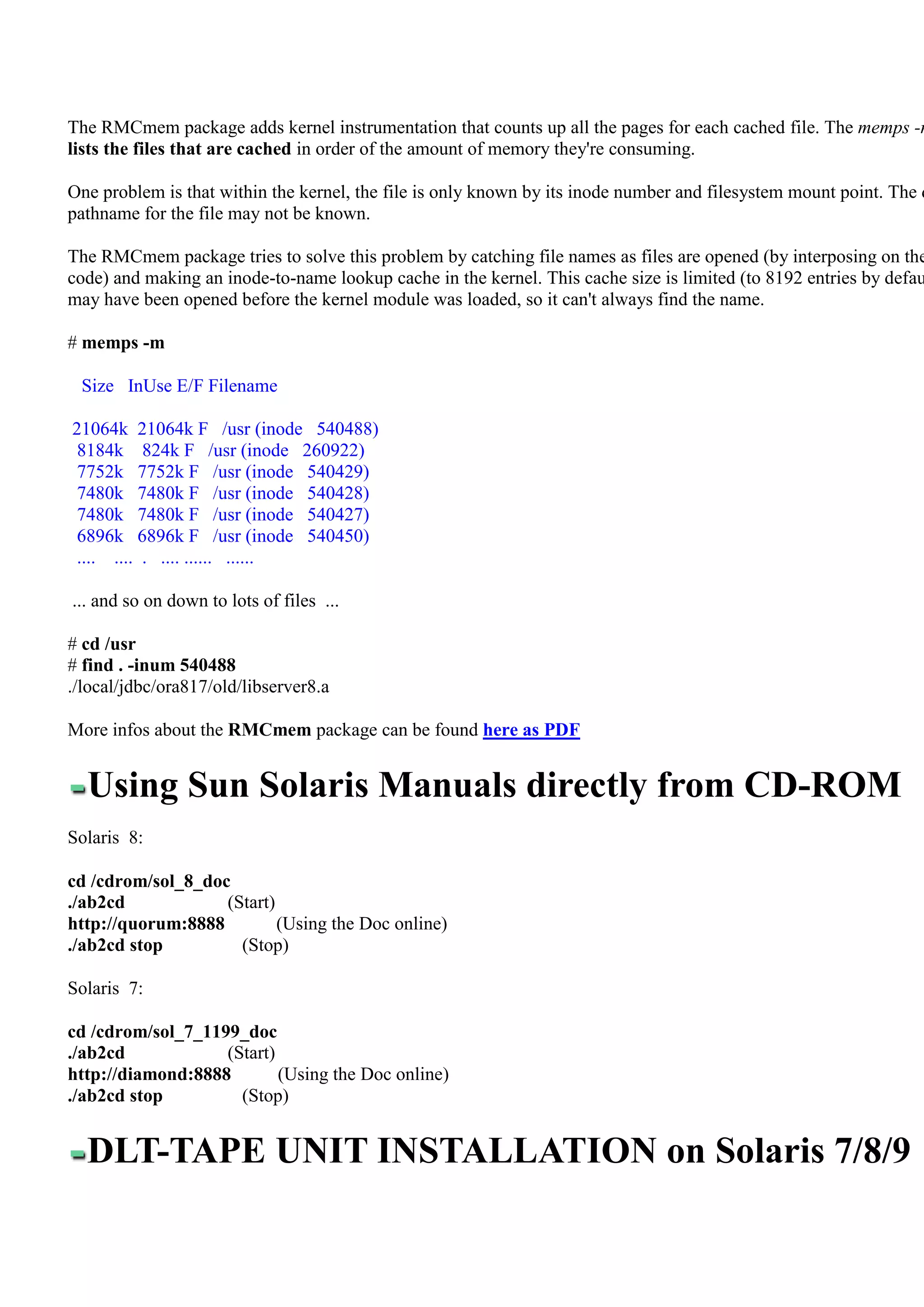 The RMCmem package adds kernel instrumentation that counts up all the pages for each cached file. The memps -m
lists the files that are cached in order of the amount of memory they're consuming.

One problem is that within the kernel, the file is only known by its inode number and filesystem mount point. The d
pathname for the file may not be known.

The RMCmem package tries to solve this problem by catching file names as files are opened (by interposing on the
code) and making an inode-to-name lookup cache in the kernel. This cache size is limited (to 8192 entries by defau
may have been opened before the kernel module was loaded, so it can't always find the name.

# memps -m

 Size InUse E/F Filename

21064k 21064k F /usr (inode 540488)
 8184k 824k F /usr (inode 260922)
 7752k 7752k F /usr (inode 540429)
 7480k 7480k F /usr (inode 540428)
 7480k 7480k F /usr (inode 540427)
 6896k 6896k F /usr (inode 540450)
 .... .... . .... ...... ......

... and so on down to lots of files ...

# cd /usr
# find . -inum 540488
./local/jdbc/ora817/old/libserver8.a

More infos about the RMCmem package can be found here as PDF


  Using Sun Solaris Manuals directly from CD-ROM
Solaris 8:

cd /cdrom/sol_8_doc
./ab2cd            (Start)
http://quorum:8888         (Using the Doc online)
./ab2cd stop         (Stop)

Solaris 7:

cd /cdrom/sol_7_1199_doc
./ab2cd            (Start)
http://diamond:8888        (Using the Doc online)
./ab2cd stop         (Stop)


  DLT-TAPE UNIT INSTALLATION on Solaris 7/8/9
 