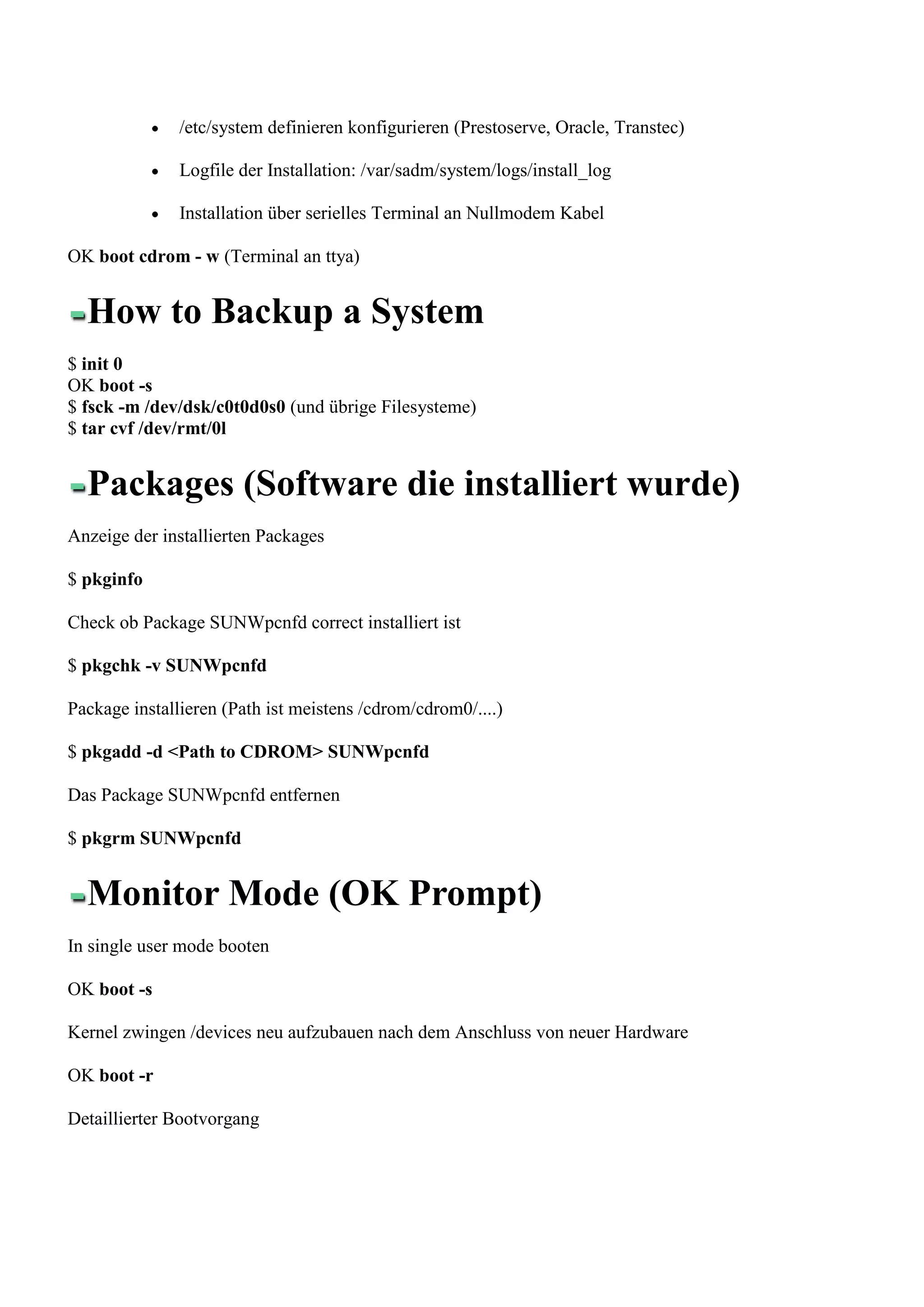 /etc/system definieren konfigurieren (Prestoserve, Oracle, Transtec)

               Logfile der Installation: /var/sadm/system/logs/install_log

               Installation über serielles Terminal an Nullmodem Kabel

OK boot cdrom - w (Terminal an ttya)


  How to Backup a System
$ init 0
OK boot -s
$ fsck -m /dev/dsk/c0t0d0s0 (und übrige Filesysteme)
$ tar cvf /dev/rmt/0l


  Packages (Software die installiert wurde)
Anzeige der installierten Packages

$ pkginfo

Check ob Package SUNWpcnfd correct installiert ist

$ pkgchk -v SUNWpcnfd

Package installieren (Path ist meistens /cdrom/cdrom0/....)

$ pkgadd -d <Path to CDROM> SUNWpcnfd

Das Package SUNWpcnfd entfernen

$ pkgrm SUNWpcnfd


  Monitor Mode (OK Prompt)
In single user mode booten

OK boot -s

Kernel zwingen /devices neu aufzubauen nach dem Anschluss von neuer Hardware

OK boot -r

Detaillierter Bootvorgang
 