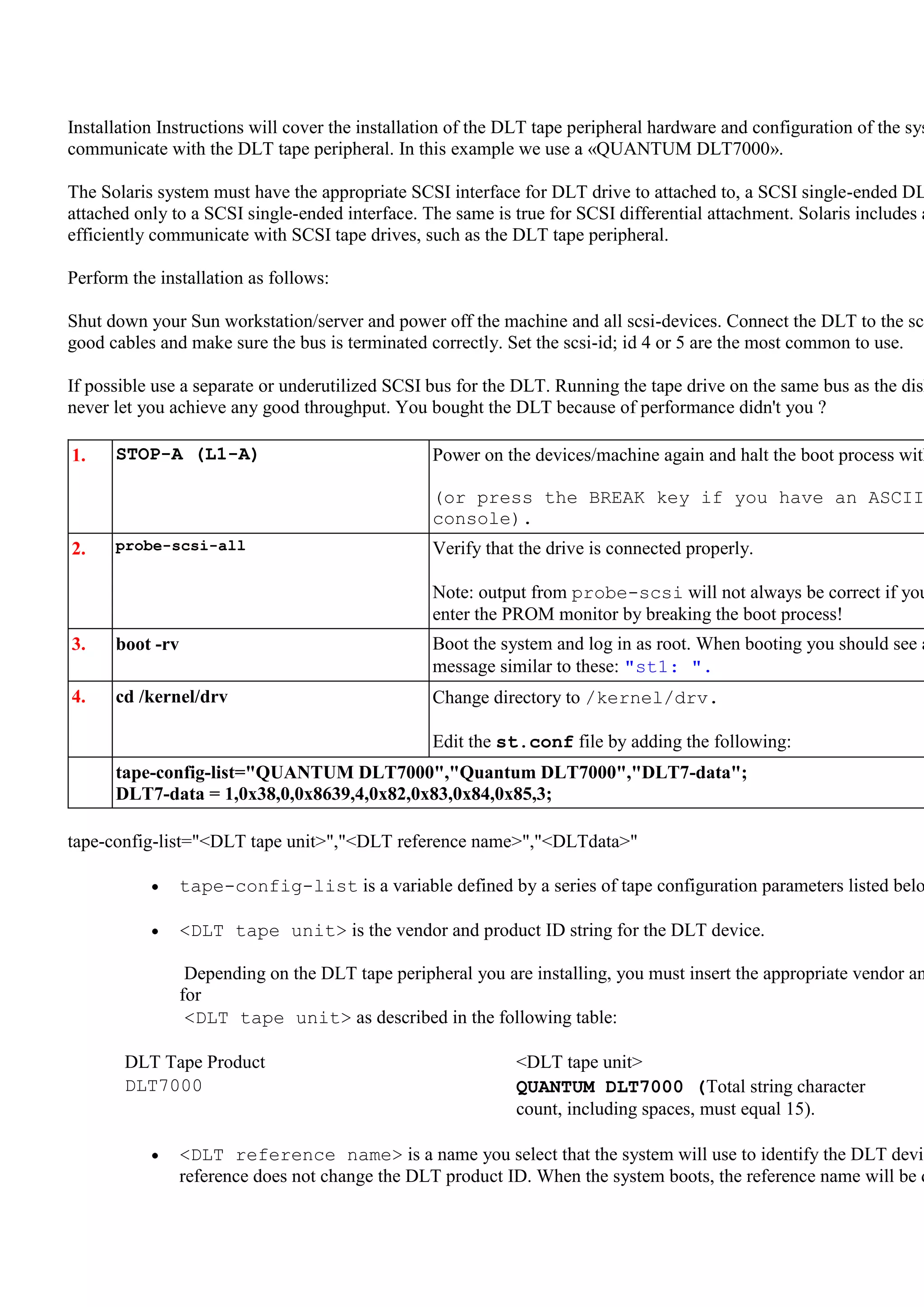 Installation Instructions will cover the installation of the DLT tape peripheral hardware and configuration of the sys
communicate with the DLT tape peripheral. In this example we use a «QUANTUM DLT7000».

The Solaris system must have the appropriate SCSI interface for DLT drive to attached to, a SCSI single-ended DL
attached only to a SCSI single-ended interface. The same is true for SCSI differential attachment. Solaris includes a
efficiently communicate with SCSI tape drives, such as the DLT tape peripheral.

Perform the installation as follows:

Shut down your Sun workstation/server and power off the machine and all scsi-devices. Connect the DLT to the scs
good cables and make sure the bus is terminated correctly. Set the scsi-id; id 4 or 5 are the most common to use.

If possible use a separate or underutilized SCSI bus for the DLT. Running the tape drive on the same bus as the disk
never let you achieve any good throughput. You bought the DLT because of performance didn't you ?

1.    STOP-A (L1-A)                               Power on the devices/machine again and halt the boot process with

                                                  (or press the BREAK key if you have an ASCII
                                                  console).
2.    probe-scsi-all                              Verify that the drive is connected properly.

                                                  Note: output from probe-scsi will not always be correct if you
                                                  enter the PROM monitor by breaking the boot process!
3.    boot -rv                                    Boot the system and log in as root. When booting you should see a
                                                  message similar to these: "st1: ".
4.    cd /kernel/drv                              Change directory to /kernel/drv.

                                                  Edit the st.conf file by adding the following:
      tape-config-list="QUANTUM DLT7000","Quantum DLT7000","DLT7-data";
      DLT7-data = 1,0x38,0,0x8639,4,0x82,0x83,0x84,0x85,3;

tape-config-list="<DLT tape unit>","<DLT reference name>","<DLTdata>"

                 tape-config-list is a variable defined by a series of tape configuration parameters listed belo

                 <DLT tape unit> is the vendor and product ID string for the DLT device.

                  Depending on the DLT tape peripheral you are installing, you must insert the appropriate vendor an
                 for
                  <DLT tape unit> as described in the following table:

       DLT Tape Product                                      <DLT tape unit>
       DLT7000                                               QUANTUM DLT7000 (Total string character
                                                             count, including spaces, must equal 15).

                 <DLT reference name> is a name you select that the system will use to identify the DLT devic
                 reference does not change the DLT product ID. When the system boots, the reference name will be d
 
