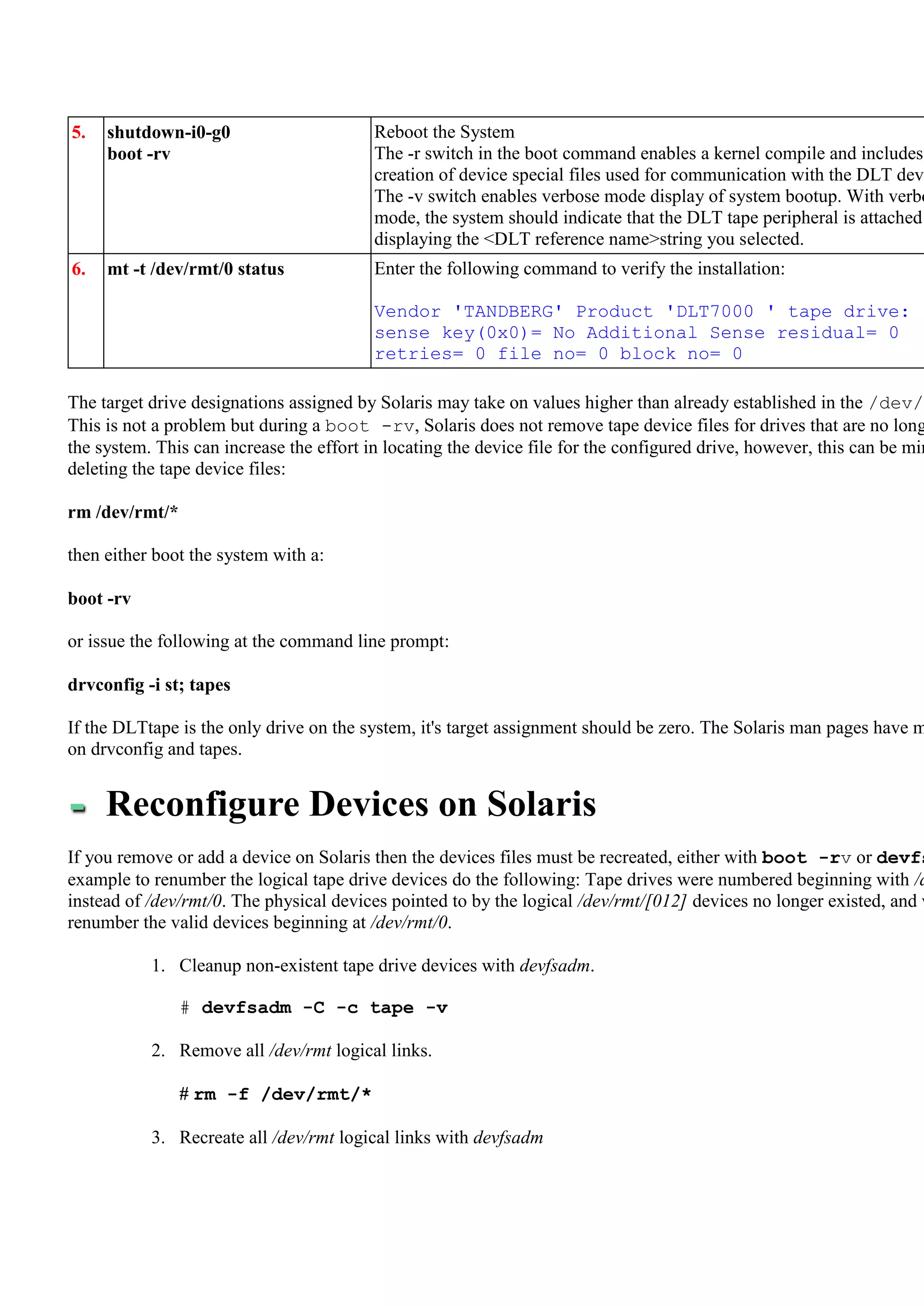 5.   shutdown-i0-g0                       Reboot the System
     boot -rv                             The -r switch in the boot command enables a kernel compile and includes
                                          creation of device special files used for communication with the DLT devi
                                          The -v switch enables verbose mode display of system bootup. With verbo
                                          mode, the system should indicate that the DLT tape peripheral is attached
                                          displaying the <DLT reference name>string you selected.
6.   mt -t /dev/rmt/0 status              Enter the following command to verify the installation:

                                          Vendor 'TANDBERG' Product 'DLT7000 ' tape drive:
                                          sense key(0x0)= No Additional Sense residual= 0
                                          retries= 0 file no= 0 block no= 0

The target drive designations assigned by Solaris may take on values higher than already established in the /dev/r
This is not a problem but during a boot -rv, Solaris does not remove tape device files for drives that are no long
the system. This can increase the effort in locating the device file for the configured drive, however, this can be min
deleting the tape device files:

rm /dev/rmt/*

then either boot the system with a:

boot -rv

or issue the following at the command line prompt:

drvconfig -i st; tapes

If the DLTtape is the only drive on the system, it's target assignment should be zero. The Solaris man pages have m
on drvconfig and tapes.


     Reconfigure Devices on Solaris
If you remove or add a device on Solaris then the devices files must be recreated, either with boot -rv or devfs
example to renumber the logical tape drive devices do the following: Tape drives were numbered beginning with /d
instead of /dev/rmt/0. The physical devices pointed to by the logical /dev/rmt/[012] devices no longer existed, and w
renumber the valid devices beginning at /dev/rmt/0.

           1. Cleanup non-existent tape drive devices with devfsadm.

                # devfsadm -C -c tape -v

           2. Remove all /dev/rmt logical links.

                # rm -f /dev/rmt/*

           3. Recreate all /dev/rmt logical links with devfsadm
 