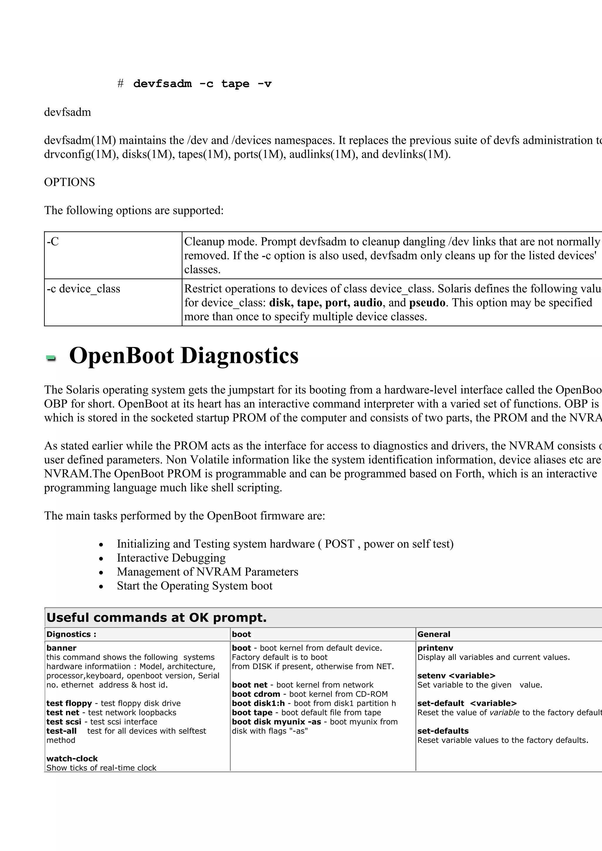 # devfsadm -c tape -v

devfsadm

devfsadm(1M) maintains the /dev and /devices namespaces. It replaces the previous suite of devfs administration to
drvconfig(1M), disks(1M), tapes(1M), ports(1M), audlinks(1M), and devlinks(1M).

OPTIONS

The following options are supported:

-C                                   Cleanup mode. Prompt devfsadm to cleanup dangling /dev links that are not normally
                                     removed. If the -c option is also used, devfsadm only cleans up for the listed devices'
                                     classes.
-c device_class                      Restrict operations to devices of class device_class. Solaris defines the following value
                                     for device_class: disk, tape, port, audio, and pseudo. This option may be specified
                                     more than once to specify multiple device classes.


      OpenBoot Diagnostics
The Solaris operating system gets the jumpstart for its booting from a hardware-level interface called the OpenBoo
OBP for short. OpenBoot at its heart has an interactive command interpreter with a varied set of functions. OBP is
which is stored in the socketed startup PROM of the computer and consists of two parts, the PROM and the NVRA

As stated earlier while the PROM acts as the interface for access to diagnostics and drivers, the NVRAM consists o
user defined parameters. Non Volatile information like the system identification information, device aliases etc are
NVRAM.The OpenBoot PROM is programmable and can be programmed based on Forth, which is an interactive
programming language much like shell scripting.

The main tasks performed by the OpenBoot firmware are:

                  Initializing and Testing system hardware ( POST , power on self test)
                  Interactive Debugging
                  Management of NVRAM Parameters
                  Start the Operating System boot

Useful commands at OK prompt.
Dignostics :                                   boot                                         General
banner                                         boot - boot kernel from default device.      printenv
this command shows the following systems       Factory default is to boot                   Display all variables and current values.
hardware informatiion : Model, architecture,   from DISK if present, otherwise from NET.
processor,keyboard, openboot version, Serial                                                setenv <variable>
no. ethernet address & host id.                boot net - boot kernel from network          Set variable to the given   value.
                                               boot cdrom - boot kernel from CD-ROM
test floppy - test floppy disk drive           boot disk1:h - boot from disk1 partition h   set-default <variable>
test net - test network loopbacks              boot tape - boot default file from tape      Reset the value of variable to the factory default
test scsi - test scsi interface                boot disk myunix -as - boot myunix from
test-all test for all devices with selftest    disk with flags "-as"                        set-defaults
method                                                                                      Reset variable values to the factory defaults.

watch-clock
Show ticks of real-time clock
 