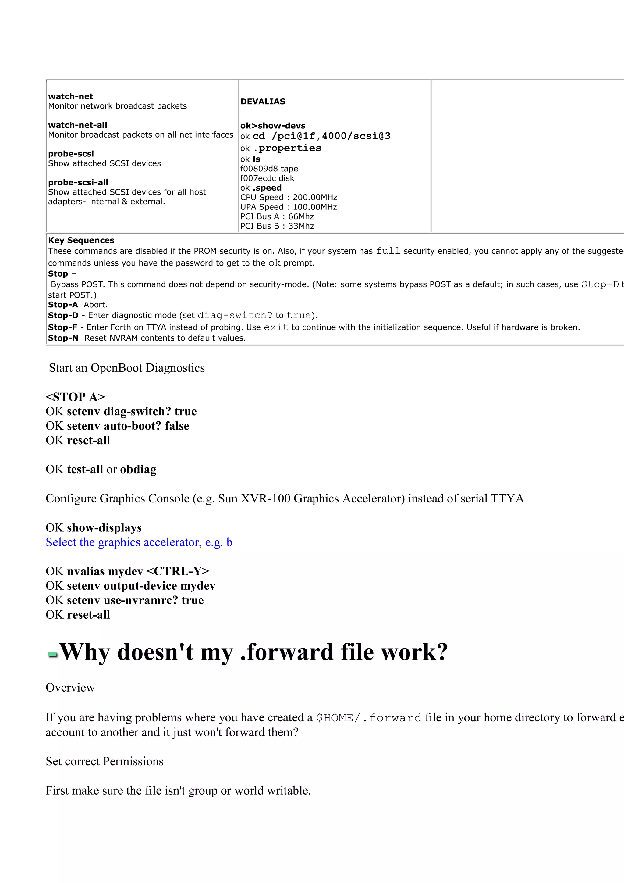 watch-net
                                               DEVALIAS
Monitor network broadcast packets

watch-net-all                                   ok>show-devs
Monitor broadcast packets on all net interfaces ok cd /pci@1f,4000/scsi@3
                                               ok .properties
probe-scsi
                                               ok ls
Show attached SCSI devices
                                               f00809d8 tape
                                               f007ecdc disk
probe-scsi-all
                                               ok .speed
Show attached SCSI devices for all host
                                               CPU Speed : 200.00MHz
adapters- internal & external.
                                               UPA Speed : 100.00MHz
                                               PCI Bus A : 66Mhz
                                               PCI Bus B : 33Mhz
Key Sequences
These commands are disabled if the PROM security is on. Also, if your system has   full security enabled, you cannot apply any of the suggested
commands unless you have the password to get to the ok prompt.
Stop –
 Bypass POST. This command does not depend on security-mode. (Note: some systems bypass POST as a default; in such cases, use             Stop-D t
start POST.)
Stop-A Abort.
Stop-D - Enter diagnostic mode (set diag-switch? to true).
Stop-F - Enter Forth on TTYA instead of probing. Use   exit to continue with the initialization sequence. Useful if hardware is broken.
Stop-N Reset NVRAM contents to default values.


Start an OpenBoot Diagnostics

<STOP A>
OK setenv diag-switch? true
OK setenv auto-boot? false
OK reset-all

OK test-all or obdiag

Configure Graphics Console (e.g. Sun XVR-100 Graphics Accelerator) instead of serial TTYA

OK show-displays
Select the graphics accelerator, e.g. b

OK nvalias mydev <CTRL-Y>
OK setenv output-device mydev
OK setenv use-nvramrc? true
OK reset-all


  Why doesn't my .forward file work?
Overview

If you are having problems where you have created a $HOME/.forward file in your home directory to forward e
account to another and it just won't forward them?

Set correct Permissions

First make sure the file isn't group or world writable.
 