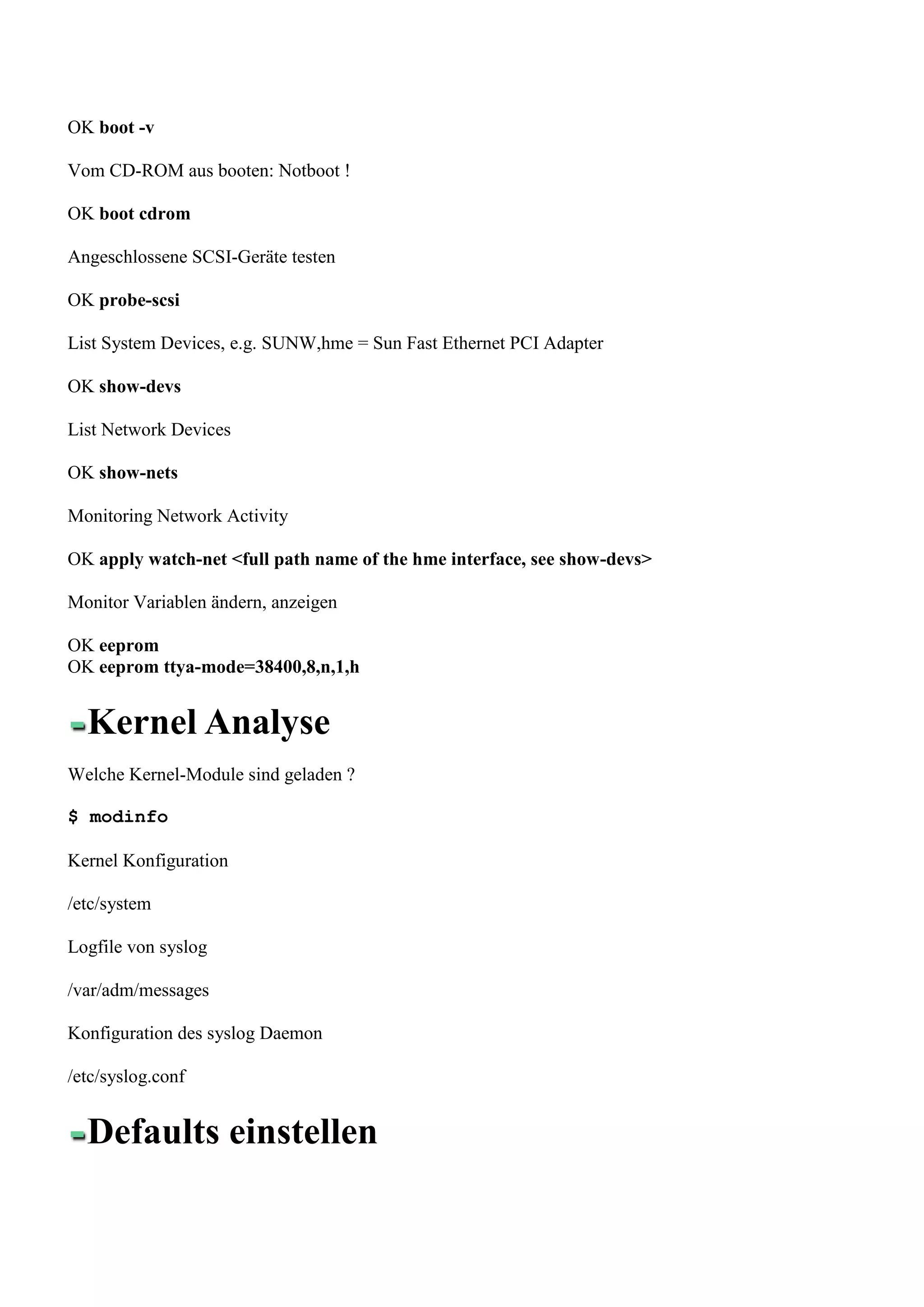 OK boot -v

Vom CD-ROM aus booten: Notboot !

OK boot cdrom

Angeschlossene SCSI-Geräte testen

OK probe-scsi

List System Devices, e.g. SUNW,hme = Sun Fast Ethernet PCI Adapter

OK show-devs

List Network Devices

OK show-nets

Monitoring Network Activity

OK apply watch-net <full path name of the hme interface, see show-devs>

Monitor Variablen ändern, anzeigen

OK eeprom
OK eeprom ttya-mode=38400,8,n,1,h


  Kernel Analyse
Welche Kernel-Module sind geladen ?

$ modinfo

Kernel Konfiguration

/etc/system

Logfile von syslog

/var/adm/messages

Konfiguration des syslog Daemon

/etc/syslog.conf


  Defaults einstellen
 