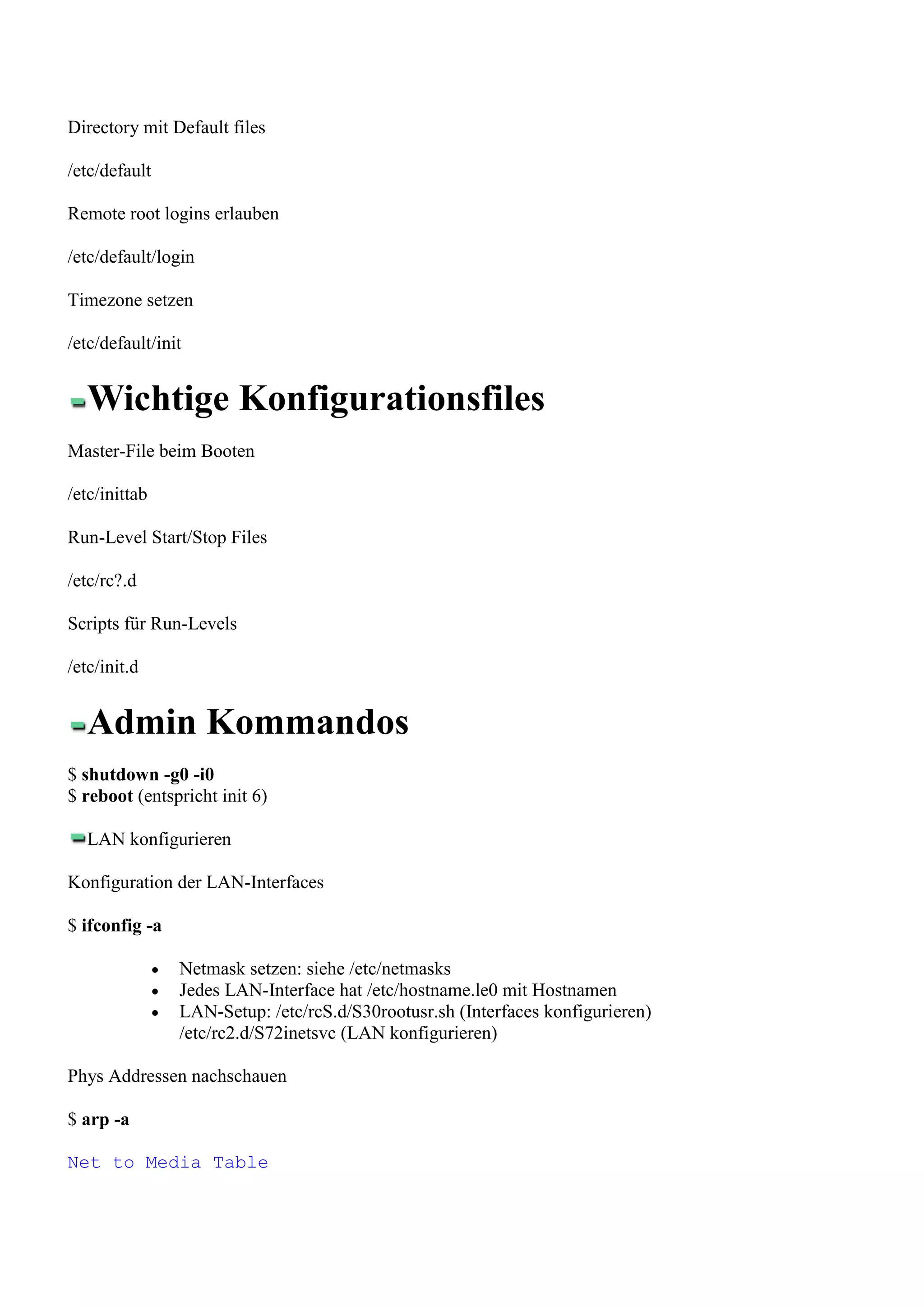 Directory mit Default files

/etc/default

Remote root logins erlauben

/etc/default/login

Timezone setzen

/etc/default/init


   Wichtige Konfigurationsfiles
Master-File beim Booten

/etc/inittab

Run-Level Start/Stop Files

/etc/rc?.d

Scripts für Run-Levels

/etc/init.d


   Admin Kommandos
$ shutdown -g0 -i0
$ reboot (entspricht init 6)

   LAN konfigurieren

Konfiguration der LAN-Interfaces

$ ifconfig -a

                Netmask setzen: siehe /etc/netmasks
                Jedes LAN-Interface hat /etc/hostname.le0 mit Hostnamen
                LAN-Setup: /etc/rcS.d/S30rootusr.sh (Interfaces konfigurieren)
                /etc/rc2.d/S72inetsvc (LAN konfigurieren)

Phys Addressen nachschauen

$ arp -a

Net to Media Table
 