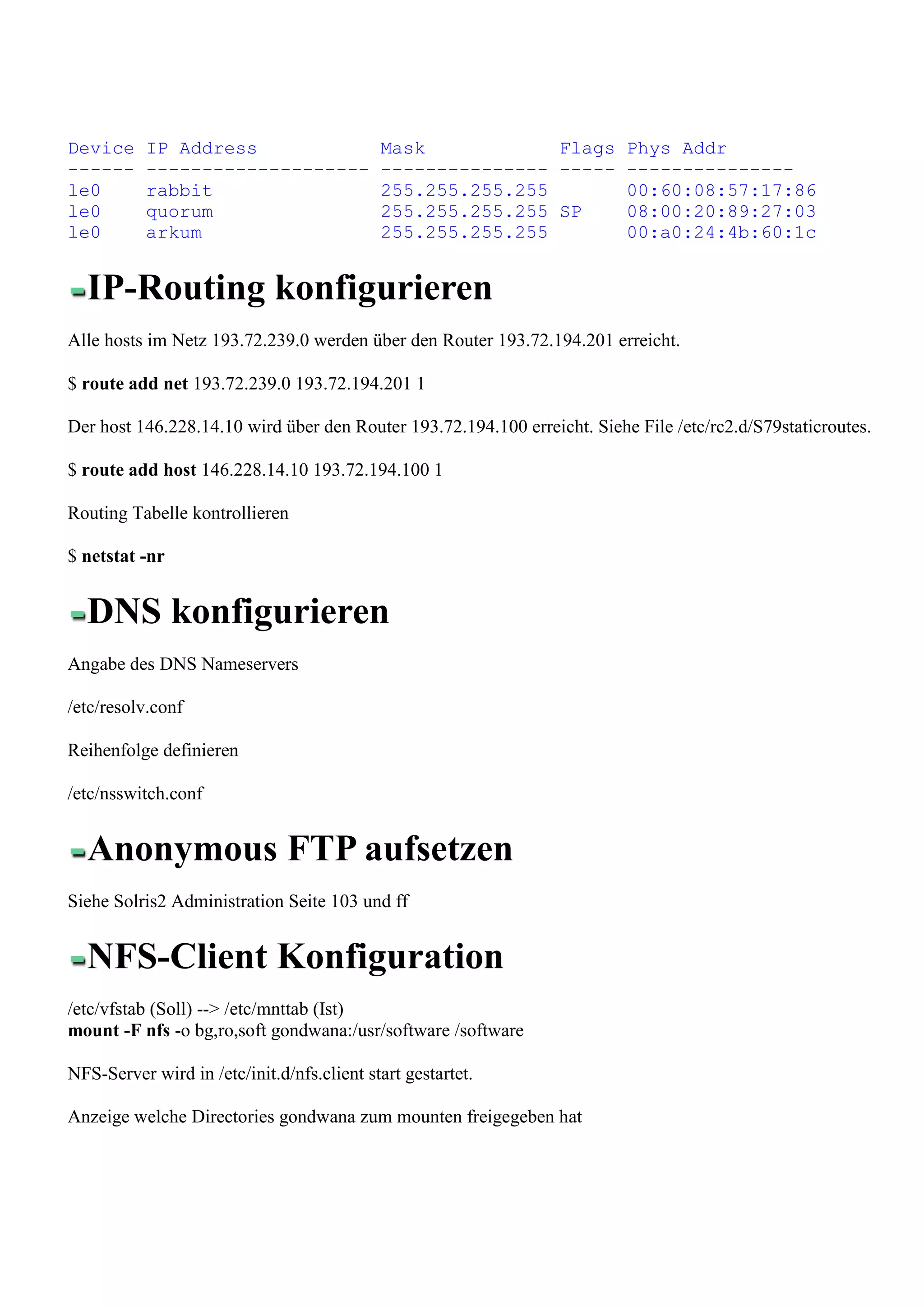 Device     IP Address                       Mask            Flags Phys Addr
------     --------------------             --------------- ----- ---------------
le0        rabbit                           255.255.255.255       00:60:08:57:17:86
le0        quorum                           255.255.255.255 SP    08:00:20:89:27:03
le0        arkum                            255.255.255.255       00:a0:24:4b:60:1c


  IP-Routing konfigurieren
Alle hosts im Netz 193.72.239.0 werden über den Router 193.72.194.201 erreicht.

$ route add net 193.72.239.0 193.72.194.201 1

Der host 146.228.14.10 wird über den Router 193.72.194.100 erreicht. Siehe File /etc/rc2.d/S79staticroutes.

$ route add host 146.228.14.10 193.72.194.100 1

Routing Tabelle kontrollieren

$ netstat -nr


  DNS konfigurieren
Angabe des DNS Nameservers

/etc/resolv.conf

Reihenfolge definieren

/etc/nsswitch.conf


  Anonymous FTP aufsetzen
Siehe Solris2 Administration Seite 103 und ff


  NFS-Client Konfiguration
/etc/vfstab (Soll) --> /etc/mnttab (Ist)
mount -F nfs -o bg,ro,soft gondwana:/usr/software /software

NFS-Server wird in /etc/init.d/nfs.client start gestartet.

Anzeige welche Directories gondwana zum mounten freigegeben hat
 