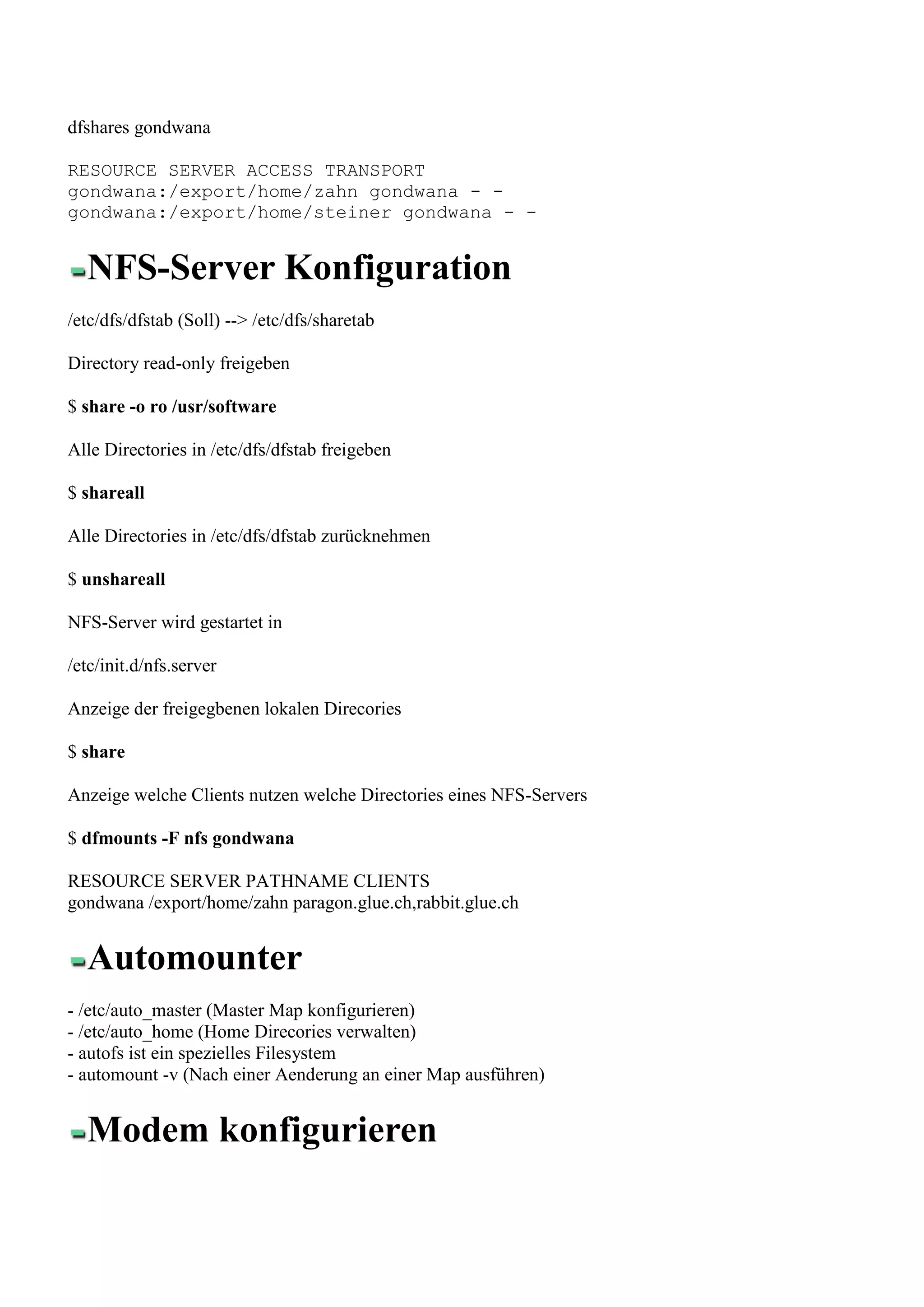 dfshares gondwana

RESOURCE SERVER ACCESS TRANSPORT
gondwana:/export/home/zahn gondwana - -
gondwana:/export/home/steiner gondwana - -


  NFS-Server Konfiguration
/etc/dfs/dfstab (Soll) --> /etc/dfs/sharetab

Directory read-only freigeben

$ share -o ro /usr/software

Alle Directories in /etc/dfs/dfstab freigeben

$ shareall

Alle Directories in /etc/dfs/dfstab zurücknehmen

$ unshareall

NFS-Server wird gestartet in

/etc/init.d/nfs.server

Anzeige der freigegbenen lokalen Direcories

$ share

Anzeige welche Clients nutzen welche Directories eines NFS-Servers

$ dfmounts -F nfs gondwana

RESOURCE SERVER PATHNAME CLIENTS
gondwana /export/home/zahn paragon.glue.ch,rabbit.glue.ch


  Automounter
- /etc/auto_master (Master Map konfigurieren)
- /etc/auto_home (Home Direcories verwalten)
- autofs ist ein spezielles Filesystem
- automount -v (Nach einer Aenderung an einer Map ausführen)


  Modem konfigurieren
 