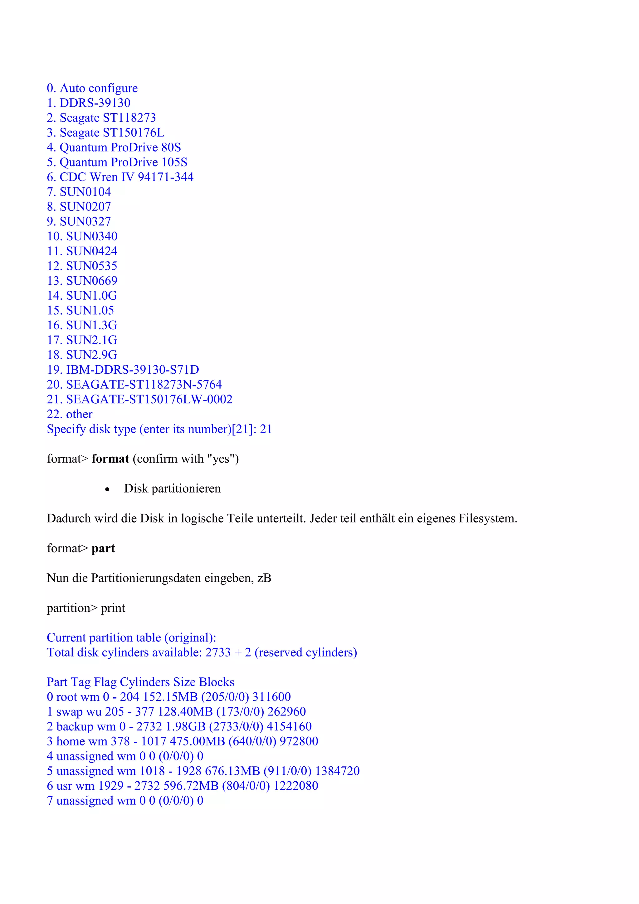 0. Auto configure
1. DDRS-39130
2. Seagate ST118273
3. Seagate ST150176L
4. Quantum ProDrive 80S
5. Quantum ProDrive 105S
6. CDC Wren IV 94171-344
7. SUN0104
8. SUN0207
9. SUN0327
10. SUN0340
11. SUN0424
12. SUN0535
13. SUN0669
14. SUN1.0G
15. SUN1.05
16. SUN1.3G
17. SUN2.1G
18. SUN2.9G
19. IBM-DDRS-39130-S71D
20. SEAGATE-ST118273N-5764
21. SEAGATE-ST150176LW-0002
22. other
Specify disk type (enter its number)[21]: 21

format> format (confirm with "yes")

               Disk partitionieren

Dadurch wird die Disk in logische Teile unterteilt. Jeder teil enthält ein eigenes Filesystem.

format> part

Nun die Partitionierungsdaten eingeben, zB

partition> print

Current partition table (original):
Total disk cylinders available: 2733 + 2 (reserved cylinders)

Part Tag Flag Cylinders Size Blocks
0 root wm 0 - 204 152.15MB (205/0/0) 311600
1 swap wu 205 - 377 128.40MB (173/0/0) 262960
2 backup wm 0 - 2732 1.98GB (2733/0/0) 4154160
3 home wm 378 - 1017 475.00MB (640/0/0) 972800
4 unassigned wm 0 0 (0/0/0) 0
5 unassigned wm 1018 - 1928 676.13MB (911/0/0) 1384720
6 usr wm 1929 - 2732 596.72MB (804/0/0) 1222080
7 unassigned wm 0 0 (0/0/0) 0
 