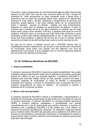 O servidor e outros equipamentos de uma determinada agência estão cobertos pela
estrutura do HP Open View que faz uma varredura dentro de todo o escopo de
endereços IP. Cada equipamento vai estar mandando sinais e dessa forma é
possível se criar um mapa. Na construção desse mapa, separa-se um determinado
endereço IP onde estão o servidor, roteadores e equipamentos de terminais que
pertencem àquela agência, e são todos isolados dentro de um compartimento.
Assim, o operador - atuando em Brasília - trabalha com esse compartimento,
bastando um clique para se visualizar os equipamentos da agência. A partir do
momento que o servidor sai do ar por algum problema, o indicador que no mapa
estava verde, passa a ficar vermelho. Com isso, o operador pode atuar em cima do
problema, checando todos os processos que estão dentro dos servidores e assim
verificando se eles estão rodando satisfatoriamente ou não. E tudo isso é feito em
tempo real. Para completar, a agência não fica fora do ar, pois um servidor backup
assumiria as funções do servidor principal caso venha a ocorrer esse tipo de erro.
No caso de um banco, o principal recurso que o SOLARIS oferece está na
estabilidade do sistema. Dessa forma, não se corre o risco de ficar sem a ferramenta
de monitoração, tendo assim uma posição real das agências num nível de
detalhamento muito grande. E essa vantagem traz um nível de segurança bastante
alto, de acordo com padrões internacionais.

10. Os 10 Maiores Benefícios do SOLARIS
1 - Ampla escalabilidade
O ambiente operacional SOLARIS 8 proporciona ampla escalabilidade. Seu projeto
multitarefa assegura desempenho rápido para os aplicativos essenciais e as funções
básicas de sistema de que sua empresa depende. A plataforma SOLARIS 8 é
escalável para acomodar tráfego intenso de rede, grandes conjuntos de dados e
processos exigentes de computação no intuito de atender a necessidades
crescentes dos negócios, e fornece os fundamentos para a expansão fácil de um
ambiente computacional em todos as direções - de processos e usuários a
endereços de IP e conjuntos de dados.
2 - Menor custo de propriedade
O ambiente operacional SOLARIS 8 oferece a confiabilidade, a disponibilidade e a
facilidade de manutenção características de data centers por uma fração do custo de
um grande computador. O software SOLARIS 8 é o principal ambiente operacional
UNIX®, e combina potência, estabilidade e previsibilidade com perfeita
compatibilidade com o que foi desenvolvido para versões anteriores. A mudança de
aplicativos para a plataforma SOLARIS 8 é tão simples que a Sun oferece um
programa de garantia SOLARIS para aplicativos. Os aplicativos existentes escritos
para a interface binária SOLARIS são passados para a plataforma SOLARIS 8 sem
precisar de recompilação ou reconstrução, melhorando a confiabilidade do sistema e
economizando tempo e dinheiro. Nenhum outro fornecedor de sistemas operacionais
pode fazer esta afirmação.
10

 