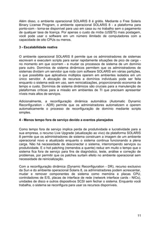 Além disso, o ambiente operacional SOLARIS 8 é grátis. Mediante o Free Solaris
Binary License Program, o ambiente operacional SOLARIS 8 - a plataforma para
ponto-com - torna-se disponível para uso em casa ou no trabalho sem o pagamento
de qualquer taxa de licença. Por apenas o custo da mídia (US$75) mais postagem,
você pode usar o software em um número ilimitado de computadores com a
capacidade de oito CPUs ou menos.
3 - Escalabilidade reativa
O ambiente operacional SOLARIS 8 permite que os administradores de sistemas
escrevam e executem scripts para sanar rapidamente situações de pico de carga no momento em que ocorrem - e mudar os processos de sistema de um domínio
para outro. Domínios de sistema dinâmicos permitem que os administradores de
sistemas dividam um servidor que roda com software SOLARIS em várias partições,
o que possibilita que aplicativos múltiplos operem em ambientes isolados em um
único servidor. A alocação de recursos a domínios individuais pode ser feita
enquanto o sistema está em uso, sem reinicializações, proporcionando economia de
tempo e custo. Domínios de sistema dinâmicos são cruciais para a manutenção de
plataformas críticas para a missão em ambientes de TI que precisam apresentar
níveis mais altos de serviços.
Adicionalmente, a reconfiguração dinâmica automática (Automatic Dynamic
Reconfiguration - ADR) permite que os administradores automatizem e operem
automaticamente o processo de reconfiguração de domínio mediante scripts
simples.
4 - Menos tempo fora de serviço devido a eventos planejados
Como tempo fora de serviço implica perda de produtividade e lucratividade para a
sua empresa, o recurso Live Upgrade (atualização ao vivo) da plataforma SOLARIS
8 permite que os administradores de sistema construam a imagem de um ambiente
operacional novo e atualizado enquanto o sistema continua funcionando a plena
carga. Não há necessidade de desconectar o sistema, interrompendo serviços ou
produtividade. E o hot patching (remendos a quente) reduz em muito o tempo que o
sistema fica fora de serviço para fins de diagnóstico, teste, análise e correção de
problemas, por permitir que os patches surtam efeito no ambiente operacional sem
necessidade de reinicialização.
Com a reconfiguração dinâmica (Dynamic Reconfiguration - DR), recurso exclusivo
da Sun e do ambiente operacional Solaris 8, os administradores podem acrescentar,
mudar e remover componentes de sistema como memória e placas CPU,
controladores de E/S, placas de interface de rede (network interface cards - NICs),
unidades de disco e outros dispositivos SCSI sem fechar o sistema. Enquanto você
trabalha, o sistema se reconfigura para usar os recursos disponíveis.

11

 