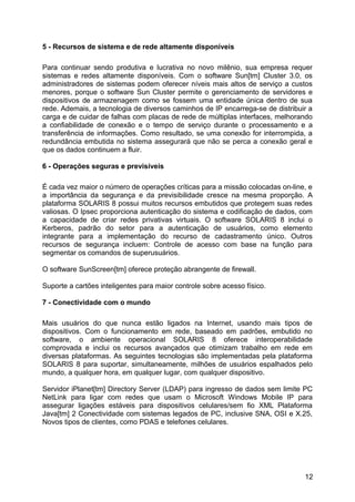 5 - Recursos de sistema e de rede altamente disponíveis
Para continuar sendo produtiva e lucrativa no novo milênio, sua empresa requer
sistemas e redes altamente disponíveis. Com o software Sun[tm] Cluster 3.0, os
administradores de sistemas podem oferecer níveis mais altos de serviço a custos
menores, porque o software Sun Cluster permite o gerenciamento de servidores e
dispositivos de armazenagem como se fossem uma entidade única dentro de sua
rede. Ademais, a tecnologia de diversos caminhos de IP encarrega-se de distribuir a
carga e de cuidar de falhas com placas de rede de múltiplas interfaces, melhorando
a confiabilidade de conexão e o tempo de serviço durante o processamento e a
transferência de informações. Como resultado, se uma conexão for interrompida, a
redundância embutida no sistema assegurará que não se perca a conexão geral e
que os dados continuem a fluir.
6 - Operações seguras e previsíveis
É cada vez maior o número de operações críticas para a missão colocadas on-line, e
a importância da segurança e da previsibilidade cresce na mesma proporção. A
plataforma SOLARIS 8 possui muitos recursos embutidos que protegem suas redes
valiosas. O Ipsec proporciona autenticação do sistema e codificação de dados, com
a capacidade de criar redes privativas virtuais. O software SOLARIS 8 inclui o
Kerberos, padrão do setor para a autenticação de usuários, como elemento
integrante para a implementação do recurso de cadastramento único. Outros
recursos de segurança incluem: Controle de acesso com base na função para
segmentar os comandos de superusuários.
O software SunScreen[tm] oferece proteção abrangente de firewall.
Suporte a cartões inteligentes para maior controle sobre acesso físico.
7 - Conectividade com o mundo
Mais usuários do que nunca estão ligados na Internet, usando mais tipos de
dispositivos. Com o funcionamento em rede, baseado em padrões, embutido no
software, o ambiente operacional SOLARIS 8 oferece interoperabilidade
comprovada e inclui os recursos avançados que otimizam trabalho em rede em
diversas plataformas. As seguintes tecnologias são implementadas pela plataforma
SOLARIS 8 para suportar, simultaneamente, milhões de usuários espalhados pelo
mundo, a qualquer hora, em qualquer lugar, com qualquer dispositivo.
Servidor iPlanet[tm] Directory Server (LDAP) para ingresso de dados sem limite PC
NetLink para ligar com redes que usam o Microsoft Windows Mobile IP para
assegurar ligações estáveis para dispositivos celulares/sem fio XML Plataforma
Java[tm] 2 Conectividade com sistemas legados de PC, inclusive SNA, OSI e X.25,
Novos tipos de clientes, como PDAS e telefones celulares.

12

 