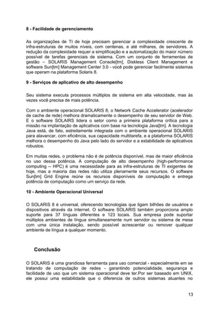 8 - Facilidade de gerenciamento
As organizações de TI de hoje precisam gerenciar a complexidade crescente de
infra-estruturas de muitos níveis, com centenas, e até milhares, de servidores. A
redução da complexidade requer a simplificação e a automatização do maior número
possível de tarefas gerenciais de sistema. Com um conjunto de ferramentas de
gestão – SOLARIS Management Console[tm], Diskless Client Management e
software Sun[tm] Management Center 3.0 - você pode gerenciar facilmente sistemas
que operam na plataforma Solaris 8.
9 - Serviços de aplicativo de alto desempenho
Seu sistema executa processos múltiplos de sistema em alta velocidade, mas às
vezes você precisa de mais potência.
Com o ambiente operacional SOLARIS 8, o Network Cache Accelerator (acelerador
de cache de rede) melhora dramaticamente o desempenho de seu servidor de Web.
E o software SOLAIRS lidera o setor como a primeira plataforma crítica para a
missão na implantação de aplicativos com base na tecnologia Java[tm]. A tecnologia
Java está, de fato, estreitamente integrada com o ambiente operacional SOLARIS
para alavancar, com eficiência, sua capacidade multitarefa, e a plataforma SOLARIS
melhora o desempenho do Java pelo lado do servidor e a estabilidade de aplicativos
robustos.
Em muitas redes, o problema não é de potência disponível, mas de maior eficiência
no uso dessa potência. A computação de alto desempenho (high-performance
computing -- HPC) é uma necessidade para as infra-estruturas de TI exigentes de
hoje, mas a maioria das redes não utiliza plenamente seus recursos. O software
Sun[tm] Grid Engine reúne os recursos disponíveis de computação e entrega
potência de computação como um serviço da rede.
10 - Ambiente Operacional Universal
O SOLARIS 8 é universal, oferecendo tecnologias que ligam bilhões de usuários e
dispositivos através da Internet. O software SOLARIS também proporciona amplo
suporte para 37 línguas diferentes e 123 locais. Sua empresa pode suportar
múltiplos ambientes de língua simultaneamente num servidor ou sistema de mesa
com uma única instalação, sendo possível acrescentar ou remover qualquer
ambiente de língua a qualquer momento.

Conclusão
O SOLARIS é uma grandiosa ferramenta para uso comercial - especialmente em se
tratando de computação de redes - garantindo potencialidade, segurança e
facilidade de uso que um sistema operacional deve ter.Por ser baseado em UNIX,
ele possui uma estabilidade que o diferencia de outros sistemas atuantes no

13

 