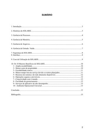 SUMÁRIO

1. Introdução...............................................................................................................................3
2. Histórico do SOLARIS...........................................................................................................3
3. Gerência de Processos.............................................................................................................4
4. Gerência de Memória..............................................................................................................5
5. Gerência de Arquivos..............................................................................................................6
6. Gerência de Entrada / Saída....................................................................................................7
7. Segurança do SOLARIS.........................................................................................................8
8. Interface..................................................................................................................................8
9. Caso de Utilização do SOLARIS............................................................................................9
10. Os 10 Maiores Benefícios do SOLARIS............................................................................10
1 - Ampla escalabilidade.......................................................................................................10
2 - Menor custo de propriedade............................................................................................10
3 - Escalabilidade reativa......................................................................................................11
4 - Menos tempo fora de serviço devido a eventos planejados.............................................11
5 - Recursos de sistema e de rede altamente disponíveis......................................................12
6 - Operações seguras e previsíveis......................................................................................12
7 - Conectividade com o mundo...........................................................................................12
8 - Facilidade de gerenciamento...........................................................................................13
9 - Serviços de aplicativo de alto desempenho.....................................................................13
10 - Ambiente Operacional Universal..................................................................................13
Conclusão..................................................................................................................................13
Bibliografia...............................................................................................................................15

2

 
