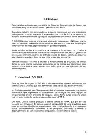 1. Introdução
Este trabalho realizado para a matéria de Sistemas Operacionais de Redes, traz
uma breve pesquisa sobre o Sistema Operacional SOLARIS.
Quando se trabalho com computadores, o sistema operacional tem uma importância
muito grande, uma vez que este é responsável por controlar todos os recursos da
máquina e fornecer estrutura lógica para os programas aplicativos a serem escritos.
O SOLARIS é um sistema operacional totalmente baseado em UNIX com grande
peso no mercado. Moderno e bastante eficaz, ele tem sido uma boa solução para
computadores em rede, especialmente em grandes empresas.
Neste trabalho tem-se a oportunidade de conhecer a forma como os conceitos e
funções básicas de sistemas operacionais são aplicadas no SOLARIS – gerência de
processos e memória, controle de entrada e saída de dados, sistema de arquivos,
além dos recursos disponíveis para se obter uma maior segurança.
Também busca-se observar e analisar o funcionamento do SOLARIS na prática,
dentro de uma grande instituição, procurando-se os fatores que diferenciam esse
sistema operacional e promovendo uma visão geral da sua aplicação do seu
ambiente gráfico.

2. Histórico do SOLARIS
Para se falar da origem do SOLARIS, são necessárias algumas referências aos
sistemas UNIX, uma vez que este serviram de base para o seu desenvolvimento.
No final dos anos 60, Ken Thompson do Bell laboratories, queria criar um sistema
operacional que suportasse e coordenasse os esforços de uma equipe de
programadores em um ambiente de pesquisa. Dessa forma surge o sistema UNIX,
cuja primeira versão foi escrito em Assembler para o PDP 7.
Em 1978, Dennis Ritchie produziu a sétima versão do UNIX, que por ter sido
reescrito em linguagem C, tornou possível transportá-lo de uma arquitetura para
outra sem muitas dificuldades, A partir desta data, o código fonte foi licenciado para
outros estabelecimentos comerciais e de pesquisas, passando a ocorrer o
desenvolvimento de versões distintas em paralelo, conforme figura abaixo:

3

 