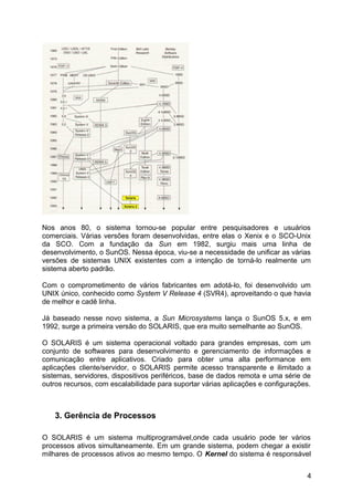 Nos anos 80, o sistema tornou-se popular entre pesquisadores e usuários
comerciais. Várias versões foram desenvolvidas, entre elas o Xenix e o SCO-Unix
da SCO. Com a fundação da Sun em 1982, surgiu mais uma linha de
desenvolvimento, o SunOS. Nessa época, viu-se a necessidade de unificar as várias
versões de sistemas UNIX existentes com a intenção de torná-lo realmente um
sistema aberto padrão.
Com o comprometimento de vários fabricantes em adotá-lo, foi desenvolvido um
UNIX único, conhecido como System V Release 4 (SVR4), aproveitando o que havia
de melhor e cadê linha.
Já baseado nesse novo sistema, a Sun Microsystems lança o SunOS 5.x, e em
1992, surge a primeira versão do SOLARIS, que era muito semelhante ao SunOS.
O SOLARIS é um sistema operacional voltado para grandes empresas, com um
conjunto de softwares para desenvolvimento e gerenciamento de informações e
comunicação entre aplicativos. Criado para obter uma alta performance em
aplicações cliente/servidor, o SOLARIS permite acesso transparente e ilimitado a
sistemas, servidores, dispositivos periféricos, base de dados remota e uma série de
outros recursos, com escalabilidade para suportar várias aplicações e configurações.

3. Gerência de Processos
O SOLARIS é um sistema multiprogramável,onde cada usuário pode ter vários
processos ativos simultaneamente. Em um grande sistema, podem chegar a existir
milhares de processos ativos ao mesmo tempo. O Kernel do sistema é responsável
4

 
