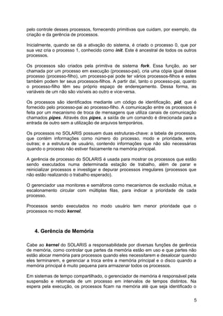 pelo controle desses processos, fornecendo primitivas que cuidam, por exemplo, da
criação e da gerência de processos.
Inicialmente, quando se dá a ativação do sistema, é criado o processo 0, que por
sua vez cria o processo 1, conhecido como init. Este é ancestral de todos os outros
processos.
Os processos são criados pela primitiva de sistema fork. Essa função, ao ser
chamada por um processo em execução (processo-pai), cria uma cópia igual desse
processo (processo-filho), um processo-pai pode ter vários processos-filhos e estes
também podem ter seus processos-filhos. A partir daí, tanto o processo-pai, quanto
o processo-filho têm seu próprio espaço de endereçamento. Dessa forma, as
variáveis de um não são visíveis ao outro e vice-versa.
Os processos são identificados mediante um código de identificação, pid, que é
fornecido pelo processo-pai ao processo-filho. A comunicação entre os processos é
feita por um mecanismo de troca de mensagens que utiliza canais de comunicação
chamados pipes. Através dos pipes, a saída de um comando é direcionada para a
entrada de outro sem a utilização de arquivos temporários.
Os processos no SOLARIS possuem duas estruturas-chave: a tabela de processos,
que contém informações como número do processo, modo e prioridade, entre
outras; e a estrutura de usuário, contendo informações que não são necessárias
quando o processo não estiver fisicamente na memória principal.
A gerência de processo do SOLARIS é usada para mostrar os processos que estão
sendo executados numa determinada estação de trabalho, além de parar e
reinicializar processos e investigar e depurar processos irregulares (processos que
não estão realizando o trabalho esperado).
O gerenciador usa monitores e semáforos como mecanismos de exclusão mútua, e
escalonamento circular com múltiplas filas, para indicar a prioridade de cada
processo.
Processos sendo executados no modo usuário tem menor prioridade que o
processos no modo kernel.

4. Gerência de Memória
Cabe ao kernel do SOLARIS a responsabilidade por diversas funções de gerência
de memória, como controlar que partes da memória estão em uso e que partes não
estão alocar memória para processos quando eles necessitarem e desalocar quando
eles terminarem, e gerenciar a troca entre a memória principal e o disco quando a
memória principal é muito pequena para armazenar todos os processos.
Em sistemas de tempo compartilhado, o gerenciador de memória é responsável pela
suspensão e retomada de um processo em intervalos de tempos distintos. Na
espera pela execução, os processos ficam na memória até que seja identificado o
5

 