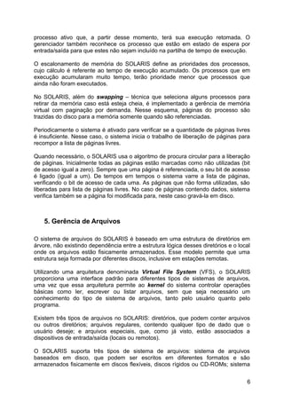 processo ativo que, a partir desse momento, terá sua execução retomada. O
gerenciador também reconhece os processo que estão em estado de espera por
entrada/saída para que estes não sejam incluído na partilha de tempo de execução.
O escalonamento de memória do SOLARIS define as prioridades dos processos,
cujo cálculo é referente ao tempo de execução acumulado. Os processos que em
execução acumularam muito tempo, terão prioridade menor que processos que
ainda não foram executados.
No SOLARIS, além do swapping – técnica que seleciona alguns processos para
retirar da memória caso está esteja cheia, é implementado a gerência de memória
virtual com paginação por demanda. Nesse esquema, páginas do processo são
trazidas do disco para a memória somente quando são referenciadas.
Periodicamente o sistema é ativado para verificar se a quantidade de páginas livres
é insuficiente. Nesse caso, o sistema inicia o trabalho de liberação de páginas para
recompor a lista de páginas livres.
Quando necessário, o SOLARIS usa o algoritmo de procura circular para a liberação
de páginas. Inicialmente todas as páginas estão marcadas como não utilizadas (bit
de acesso igual a zero). Sempre que uma página é referenciada, o seu bit de acesso
é ligado (igual a um). De tempos em tempos o sistema varre a lista de páginas,
verificando o bit de acesso de cada uma. As páginas que não forma utilizadas, são
liberadas para lista de páginas livres. No caso de páginas contendo dados, sistema
verifica também se a página foi modificada para, neste caso gravá-la em disco.

5. Gerência de Arquivos
O sistema de arquivos do SOLARIS é baseado em uma estrutura de diretórios em
árvore, não existindo dependência entre a estrutura lógica desses diretórios e o local
onde os arquivos estão fisicamente armazenados. Esse modelo permite que uma
estrutura seja formada por diferentes discos, inclusive em estações remotas.
Utilizando uma arquitetura denominada Virtual File System (VFS), o SOLARIS
proporciona uma interface padrão para diferentes tipos de sistemas de arquivos,
uma vez que essa arquitetura permite ao kernel do sistema controlar operações
básicas como ler, escrever ou listar arquivos, sem que seja necessário um
conhecimento do tipo de sistema de arquivos, tanto pelo usuário quanto pelo
programa.
Existem três tipos de arquivos no SOLARIS: diretórios, que podem conter arquivos
ou outros diretórios; arquivos regulares, contendo qualquer tipo de dado que o
usuário deseje; e arquivos especiais, que, como já visto, estão associados a
dispositivos de entrada/saída (locais ou remotos).
O SOLARIS suporta três tipos de sistema de arquivos: sistema de arquivos
baseados em disco, que podem ser escritos em diferentes formatos e são
armazenados fisicamente em discos flexíveis, discos rígidos ou CD-ROMs; sistema
6

 