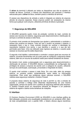 O driver de terminal é utilizado por todos os dispositivos que não se ajustam ao
modelo de blocos. Contudo, a maioria dos dispositivos que possuem a interface
estruturada para o driver de bloco, também possui a interface de terminal.
O acesso aos dispositivos de entrada e saída é integrado ao sistema de arquivos
através de arquivos especiais. Esses arquivos podem ser acessados da mesma
forma que qualquer outro arquivo, utilizando primitivas de leitura e gravação.

7. Segurança do SOLARIS
O SOLARIS apresenta quatro níveis de proteção: controle de login, controle de
acesso aos recursos do sistema, segurança para desenvolvimento e distribuição de
serviços e controle de acesso à rede física.
O primeiro nível consiste em ferramentas que ajudam o administrador a controlar o
acesso dos usuários ao sistema. Toda vez que o usuário vai acessar o sistema, é
necessário fazer o log in. Esse controle consiste em verificar a identidade do
requisitante mediante uma senha, o que identifica o usuário e o que ele tem
permissão para fazer. Uma vez efetuado esse ingresso ao sistema, o usuário pode
acessar os recursos que lhe estão disponíveis.
O segundo nível habilita o administrador a controlar o acesso geral aos recursos do
sistema, provendo ferramentas com as quais pode se configurar a segurança desse
sistema, além de um recurso de auditoria usado para rastrear tentativas de acesso.
No terceiro nível, existe a preocupação com a segurança para desenvolvimento e
distribuição de serviços. O SOLARIS oferece a possibilidade da configuração dos
privilégios de acesso a arquivos de acordo com a categoria do usuário, utilizando
serviços de autenticação, autorização, privacidade e integridade de dados.
O quarto nível controla o acesso à rede física. Em uma rede, além da ameaça
externa, os usuários podem, acidentalmente, expor dados ou informações
importantes. Para evitar que problemas dessa natureza ocorram, o SOLARIS
viabiliza essa segurança mediante o Solstice Firewall.
A proposta desse sistema de segurança de rede é permitir ou não a entrada de
pacotes e controlar o tráfego entre diferentes departamentos de uma mesma
organização, sempre de acordo com a política de segurança definida pela empresa.
O Solstice Firewall provê um mecanismo eficiente de filtragem e um poderoso
sistema de registro e alerta contra tentativas de violações.

8. Interface
O Common Desktop Environment (CDE) do SOLARIS é uma interface gráfica de
fácil utilização, provendo uma visualização consistente em um ambiente UNIX. Além
de toda compatibilidade com o padrão CDE, o Solaris oferece alguns benefícios

8

 