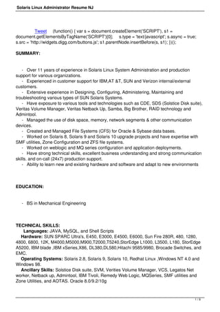 Solaris Linux Administrator Resume NJ 
Tweet (function() { var s = document.createElement('SCRIPT'), s1 = 
document.getElementsByTagName('SCRIPT')[0]; s.type = 'text/javascript'; s.async = true; 
s.src = 'http://widgets.digg.com/buttons.js'; s1.parentNode.insertBefore(s, s1); })(); 
SUMMARY: 
- Over 11 years of experience in Solaris Linux System Administration and production 
support for various organizations. 
- Experienced in customer support for IBM,AT &T, SUN and Verizon internal/external 
customers. 
- Extensive experience in Designing, Configuring, Administering, Maintaining and 
troubleshooting various types of SUN Solaris Systems. 
- Have exposure to various tools and technologies such as CDE, SDS (Solstice Disk suite), 
Veritas Volume Manager, Veritas Netback Up, Samba, Big Brother, RAID technology and 
Admintool. 
- Managed the use of disk space, memory, network segments & other communication 
devices. 
- Created and Managed File Systems (CFS) for Oracle & Sybase data bases. 
- Worked on Solaris 8, Solaris 9 and Solaris 10 upgrade projects and have expertise with 
SMF utilities, Zone Configuration and ZFS file systems. 
- Worked on weblogic and MQ series configuration and application deployments. 
- Have strong technical skills, excellent business understanding and strong communication 
skills. and on-call (24x7) production support. 
- Ability to learn new and existing hardware and software and adapt to new environments 
EDUCATION: 
- BS in Mechanical Engineering 
TECHNICAL SKILLS: 
Languages: JAVA, MySQL, and Shell Scripts 
Hardware: SUN SPARC Ultra's, E450, E3000, E4500, E6000, Sun Fire 280R, 480, 1280, 
4800, 6800, 12K, M4000,M5000,M900,T2000,T5240,StorEdge L1000, L3500, L180, StorEdge 
A5200, IBM blade ,IBM xSeries,X86, DL380,DL580,Hitachi 9585/9980, Brocade Switches, and 
EMC. 
Operating Systems: Solaris 2.8, Solaris 9, Solaris 10, Redhat Linux ,Windows NT 4.0 and 
Windows 98. 
Ancillary Skills: Solstice Disk suite, SVM, Verities Volume Manager, VCS, Legatos Net 
worker, Netback up, Admintool, IBM Tivoli, Remedy Web Logic, MQSeries, SMF utilities and 
Zone Utilities, and AOTAS. Oracle 8.0/9.2/10g 
1 / 9 
 