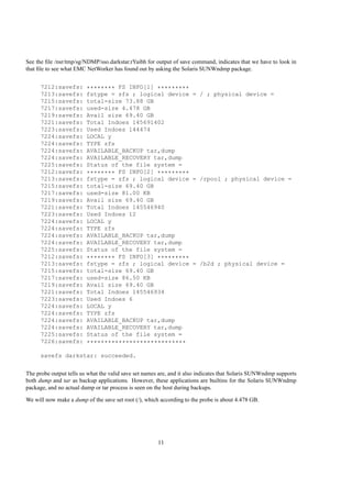 See the ﬁle /nsr/tmp/sg/NDMP/sso.darkstar.rYaibh for output of save command, indicates that we have to look in
that ﬁle to see what EMC NetWorker has found out by asking the Solaris SUNWndmp package.


      7212:savefs:       ******** FS INFO[1] *********
      7213:savefs:       fstype = zfs ; logical device = / ; physical device =
      7215:savefs:       total-size 73.88 GB
      7217:savefs:       used-size 4.478 GB
      7219:savefs:       Avail size 69.40 GB
      7221:savefs:       Total Indoes 145691402
      7223:savefs:       Used Indoes 144474
      7224:savefs:       LOCAL y
      7224:savefs:       TYPE zfs
      7224:savefs:       AVAILABLE_BACKUP tar,dump
      7224:savefs:       AVAILABLE_RECOVERY tar,dump
      7225:savefs:       Status of the file system =
      7212:savefs:       ******** FS INFO[2] *********
      7213:savefs:       fstype = zfs ; logical device = /rpool ; physical device =
      7215:savefs:       total-size 69.40 GB
      7217:savefs:       used-size 81.00 KB
      7219:savefs:       Avail size 69.40 GB
      7221:savefs:       Total Indoes 145546940
      7223:savefs:       Used Indoes 12
      7224:savefs:       LOCAL y
      7224:savefs:       TYPE zfs
      7224:savefs:       AVAILABLE_BACKUP tar,dump
      7224:savefs:       AVAILABLE_RECOVERY tar,dump
      7225:savefs:       Status of the file system =
      7212:savefs:       ******** FS INFO[3] *********
      7213:savefs:       fstype = zfs ; logical device = /b2d ; physical device =
      7215:savefs:       total-size 69.40 GB
      7217:savefs:       used-size 86.50 KB
      7219:savefs:       Avail size 69.40 GB
      7221:savefs:       Total Indoes 145546934
      7223:savefs:       Used Indoes 6
      7224:savefs:       LOCAL y
      7224:savefs:       TYPE zfs
      7224:savefs:       AVAILABLE_BACKUP tar,dump
      7224:savefs:       AVAILABLE_RECOVERY tar,dump
      7225:savefs:       Status of the file system =
      7226:savefs:       ****************************

      savefs darkstar: succeeded.


The probe output tells us what the valid save set names are, and it also indicates that Solaris SUNWndmp supports
both dump and tar as backup applications. However, these applications are builtins for the Solaris SUNWndmp
package, and no actual dump or tar process is seen on the host during backups.

We will now make a dump of the save set root (/), which according to the probe is about 4.478 GB.




                                                       11
 