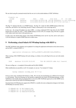 We can check using the command mminfo that the save set is in the media database of EMC NetWorker :


      # mminfo -av
       volume               client                 date     time         size ssid      fl   lvl name
      DISK                  darkstar           11/11/2009 06:24:53 PM 256 KB 4260995557 cr full bootstrap
      TAPE                  darkstar           11/11/2009 06:07:23 PM 4715 MB 4277771724 crN full /


The ﬂag ’N’ indicates that this is an NDMP backup. The ﬂag ’Ns’ stands for DSA NDMP backup (which also
works ﬁne, and which is very interesting, because it makes it unnecessary to use a local tape drive).

In this case , the average throughput was only 4 MB/s , so using a dedicated LTO-3 tape drive for this NDMP
backup does not make any sense. A DSA NDMP backup (via the LAN), for example using 100 mbit or gigabit
LAN, makes much more sense in this particular case.

In other cases, the internal disk storage of the Solaris SUNWndmp server can be very fast, and in such cases a
LAN-free backup to a regular NDMP tape device makes sense.



9 Performing a local Solaris SUNWndmp backup with HIST=y

The EMC NetWorker index database can be updated if we change the application information in the client resource,
and set HIST=y instead of HIST=n :


             application information: HIST=y,DIRECT=n,EXCLUDE=/b2d,UPDATE=n;


When running a DSA NDMP backup with such settings, we obtain a browsable ﬂag for the save set in the media
database :


      DISK       darkstar 11/11/09 15:21:02                       7561 KB 16003278 cbNs full /testvol


The save set ﬂags are : c (complete) b (browsable) and Ns (DSA NDMP).

Other modiﬁcations are possible as well. For example, we can use -T tar instead of -T dump.


             backup command: nsrndmp_save -M -T tar


So far we have only considered full backups (-l full). We can also do level-backups of a different level (level 0
is a full backup). These level backups are and should be supported by the Solaris SUNWndmp package, as EMC
NetWorker is not actually doing any backup (there is not even a EMC NetWorker agent active on the NDMP server,
all the work is done by the Solaris SUNWndmp package).

Note that Solaris SUNWndmp also supports the UPDATE=y variable, but some conﬁguration changes to the Solaris
SUNWndmp are necessary such as:


      # ndmpadm set -p dar-support=yes
      # ndmpadm set -p tar-pathnode=yes
      # ndmpadm set -p dump-pathnode=yes


                                                       14
 