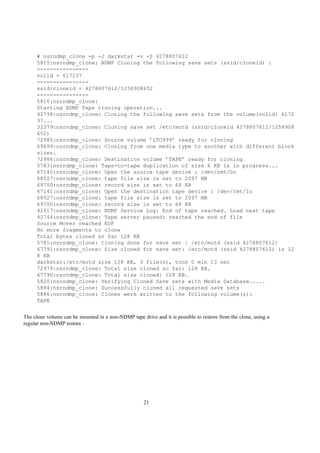 # nsrndmp_clone -p -J darkstar -v -S 4278807612
     5815:nsrndmp_clone: NDMP Cloning the following save sets (ssid/cloneid) :
     ----------------
     volid = 617237
     ----------------
     ssid/cloneid = 4278807612/1258908652
     ----------------
     5816:nsrndmp_clone:
     Starting NDMP Tape cloning operation...
     42798:nsrndmp_clone: Cloning the following save sets from the volume(volid) 6172
     37...
     32379:nsrndmp_clone: Cloning save set /etc/motd (ssid/cloneid 4278807612/1258908
     652)
     72985:nsrndmp_clone: Source volume ’LTO999’ ready for cloning
     69699:nsrndmp_clone: Cloning from one media type to another with different block
     sizes.
     72986:nsrndmp_clone: Destination volume ’TAPE’ ready for cloning
     5783:nsrndmp_clone: Tape-to-tape duplication of size 6 KB is in progress...
     67140:nsrndmp_clone: Open the source tape device : /dev/rmt/0n
     68527:nsrndmp_clone: tape file size is set to 2097 MB
     69700:nsrndmp_clone: record size is set to 64 KB
     67141:nsrndmp_clone: Open the destination tape device : /dev/rmt/1n
     68527:nsrndmp_clone: tape file size is set to 2097 MB
     69700:nsrndmp_clone: record size is set to 64 KB
     42617:nsrndmp_clone: NDMP Service Log: End of tape reached. Load next tape
     42744:nsrndmp_clone: Tape server paused: reached the end of file
     Source Mover reached EOF
     No more fragments to clone
     Total bytes cloned so far 128 KB
     5781:nsrndmp_clone: Cloning done for save set : /etc/motd (ssid 4278807612)
     67791:nsrndmp_clone: Size cloned for save set: /etc/motd (ssid 4278807612) is 12
     8 KB
     darkstar:/etc/motd size 128 KB, 3 file(s), took 0 min 13 sec
     72979:nsrndmp_clone: Total size cloned so far: 128 KB.
     67790:nsrndmp_clone: Total size cloned: 128 KB.
     5820:nsrndmp_clone: Verifying Cloned Save sets with Media Database.....
     5884:nsrndmp_clone: Successfully cloned all requested save sets
     5886:nsrndmp_clone: Clones were written to the following volume(s):
     TAPE


The clone volume can be mounted in a non-NDMP tape drive and it is possible to restore from the clone, using a
regular non-NDMP restore :




                                                     21
 