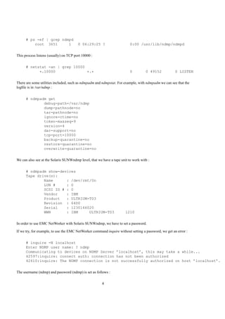 # ps -ef | grep ndmpd
          root 3651      1              0 06:29:25 ?                     0:00 /usr/lib/ndmp/ndmpd


This process listens (usually) on TCP port 10000 :


      # netstat -an | grep 10000
            *.10000              *.*                                     0         0 49152            0 LISTEN


There are some utilities included, such as ndmpadm and ndmpstat. For example, with ndmpadm we can see that the
logﬁle is in /var/ndmp :


      # ndmpadm get
              debug-path=/var/ndmp
              dump-pathnode=no
              tar-pathnode=no
              ignore-ctime=no
              token-maxseq=9
              version=4
              dar-support=no
              tcp-port=10000
              backup-quarantine=no
              restore-quarantine=no
              overwrite-quarantine=no


We can also see at the Solaris SUNWndmp level, that we have a tape unit to work with :


      # ndmpadm show-devices
      Tape drive(s):
              Name      : /dev/rmt/0n
              LUN #     : 0
              SCSI ID # : 0
              Vendor    : IBM
              Product   : ULTRIUM-TD3
              Revision : 64D0
              Serial    : 1230146020
              WWN       : IBM     ULTRIUM-TD3                         1210


In order to use EMC NetWorker with Solaris SUNWndmp, we have to set a password.

If we try, for example, to use the EMC NetWorker command inquire without setting a password, we get an error :


      # inquire -N localhost
      Enter NDMP user name: ? ndmp
      Communicating to devices on NDMP Server ’localhost’, this may take a while...
      42597:inquire: connect auth: connection has not been authorized
      42610:inquire: The NDMP connection is not successfully authorized on host ’localhost’.


The username (ndmp) and password (ndmp) is set as follows :

                                                       4
 