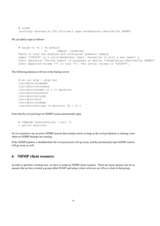 # nsrmm
      (nothing) mounted on LTO Ultrium-2 tape rd=darkstar:/dev/rmt/0n (NDMP)


We can label a tape as follows :


      # nsrjb -L -S 1 -b Default
                      1:      ndmpjb [enabled]
      There is only one enabled and configured jukebox: ndmpjb
      Label ‘LTO999’ is a valid NetWorker label. Overwrite it with a new label? y
      Info: Operation ‘Verify label’ in progress on device ‘rd=darkstar:/dev/rmt/0n (NDMP)’
      Info: Expected volume ‘-’ in slot ‘1’. The actual volume is ‘LTO999’.


The following daemons will run on the backup server :


      # ps -eo args | grep nsr
      /usr/sbin/nsrmmdbd
      /usr/sbin/nsrindexd
      /usr/sbin/nsrmmd -n 1 -r darkstar
      /usr/sbin/nsrexecd
      /usr/sbin/nsrjobd
      /usr/sbin/nsrd
      /usr/sbin/nsrmmgd
      /usr/sbin/nsrlcpd -s darkstar -N 1 -n 1


Note that the nsrlcpd keeps an NDMP session permanently open.


      # ndmpadm show-sessions | tail -1
      1 active sessions.


So it is normal to see an active NDMP session that remains active as long as the nsrlcpd daemon is running, even
when no NDMP backups are running.

If the NDMP jukebox is disabled then the nsrlcpd process will go away, and the permanently open NDMP session
will go away as well.



6 NDMP client resource

In order to perform a backup now, we have to setup an NDMP client resource. There are many options, but let us
assume that we have created a group called NDMP and setup a client with save set All as a client in that group:




                                                        9
 