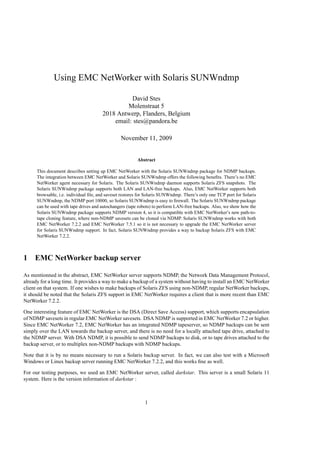 Using EMC NetWorker with Solaris SUNWndmp

                                                 David Stes
                                               Molenstraat 5
                                       2018 Antwerp, Flanders, Belgium
                                           email: stes@pandora.be

                                                November 11, 2009


                                                         Abstract

      This document describes setting up EMC NetWorker with the Solaris SUNWndmp package for NDMP backups.
      The integration between EMC NetWorker and Solaris SUNWndmp offers the following beneﬁts. There’s no EMC
      NetWorker agent necessary for Solaris. The Solaris SUNWndmp daemon supports Solaris ZFS snapshots. The
      Solaris SUNWndmp package supports both LAN and LAN-free backups. Also, EMC NetWorker supports both
      browsable, i.e. individual ﬁle, and saveset restores for Solaris SUNWndmp. There’s only one TCP port for Solaris
      SUNWndmp, the NDMP port 10000, so Solaris SUNWndmp is easy to ﬁrewall. The Solaris SUNWndmp package
      can be used with tape drives and autochangers (tape robots) to perform LAN-free backups. Also, we show how the
      Solaris SUNWndmp package supports NDMP version 4, so it is compatible with EMC NetWorker’s new path-to-
      tape cloning feature, where non-NDMP savesets can be cloned via NDMP. Solaris SUNWndmp works with both
      EMC NetWorker 7.2.2 and EMC NetWorker 7.5.1 so it is not necessary to upgrade the EMC NetWorker server
      for Solaris SUNWndmp support. In fact, Solaris SUNWndmp provides a way to backup Solaris ZFS with EMC
      NetWorker 7.2.2.



1 EMC NetWorker backup server

As mentionned in the abstract, EMC NetWorker server supports NDMP, the Network Data Management Protocol,
already for a long time. It provides a way to make a backup of a system without having to install an EMC NetWorker
client on that system. If one wishes to make backups of Solaris ZFS using non-NDMP, regular NetWorker backups,
it should be noted that the Solaris ZFS support in EMC NetWorker requires a client that is more recent than EMC
NetWorker 7.2.2.

One interesting feature of EMC NetWorker is the DSA (Direct Save Access) support, which supports encapsulation
of NDMP savesets in regular EMC NetWorker savesets. DSA NDMP is supported in EMC NetWorker 7.2 or higher.
Since EMC NetWorker 7.2, EMC NetWorker has an integrated NDMP tapeserver, so NDMP backups can be sent
simply over the LAN towards the backup server, and there is no need for a locally attached tape drive, attached to
the NDMP server. With DSA NDMP, it is possible to send NDMP backups to disk, or to tape drives attached to the
backup server, or to multiplex non-NDMP backups with NDMP backups.

Note that it is by no means necessary to run a Solaris backup server. In fact, we can also test with a Microsoft
Windows or Linux backup server running EMC NetWorker 7.2.2, and this works ﬁne as well.

For our testing purposes, we used an EMC NetWorker server, called darkstar. This server is a small Solaris 11
system. Here is the version information of darkstar :



                                                             1
 