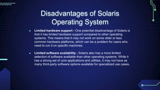 Disadvantages of Solaris
Operating System
● Limited hardware support - One potential disadvantage of Solaris is
that it has limited hardware support compared to other operating
systems. This means that it may not work on some older or less
common hardware platforms, which can be a problem for users who
need to run it on specific machines.
● Limited software availability - Solaris also has a more limited
selection of software available than other operating systems. While it
has a strong set of core applications and utilities, it may not have as
many third-party software options available for specialized use cases.
 