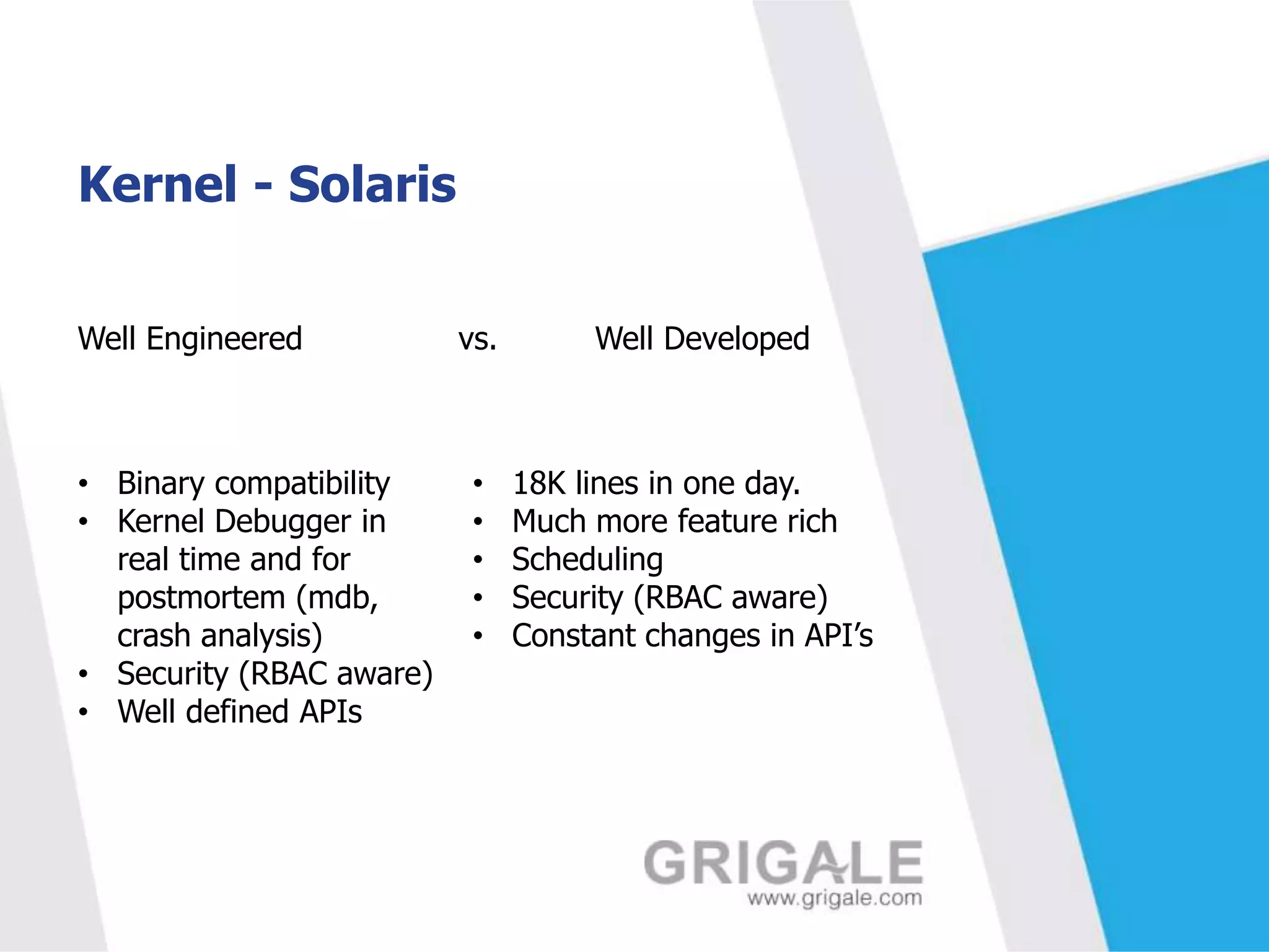 Kernel - Solaris
Well Engineered

• Binary compatibility
• Kernel Debugger in
real time and for
postmortem (mdb,
crash analysis)
• Security (RBAC aware)
• Well defined APIs

vs.

•
•
•
•
•

Well Developed

18K lines in one day.
Much more feature rich
Scheduling
Security (RBAC aware)
Constant changes in API’s

 