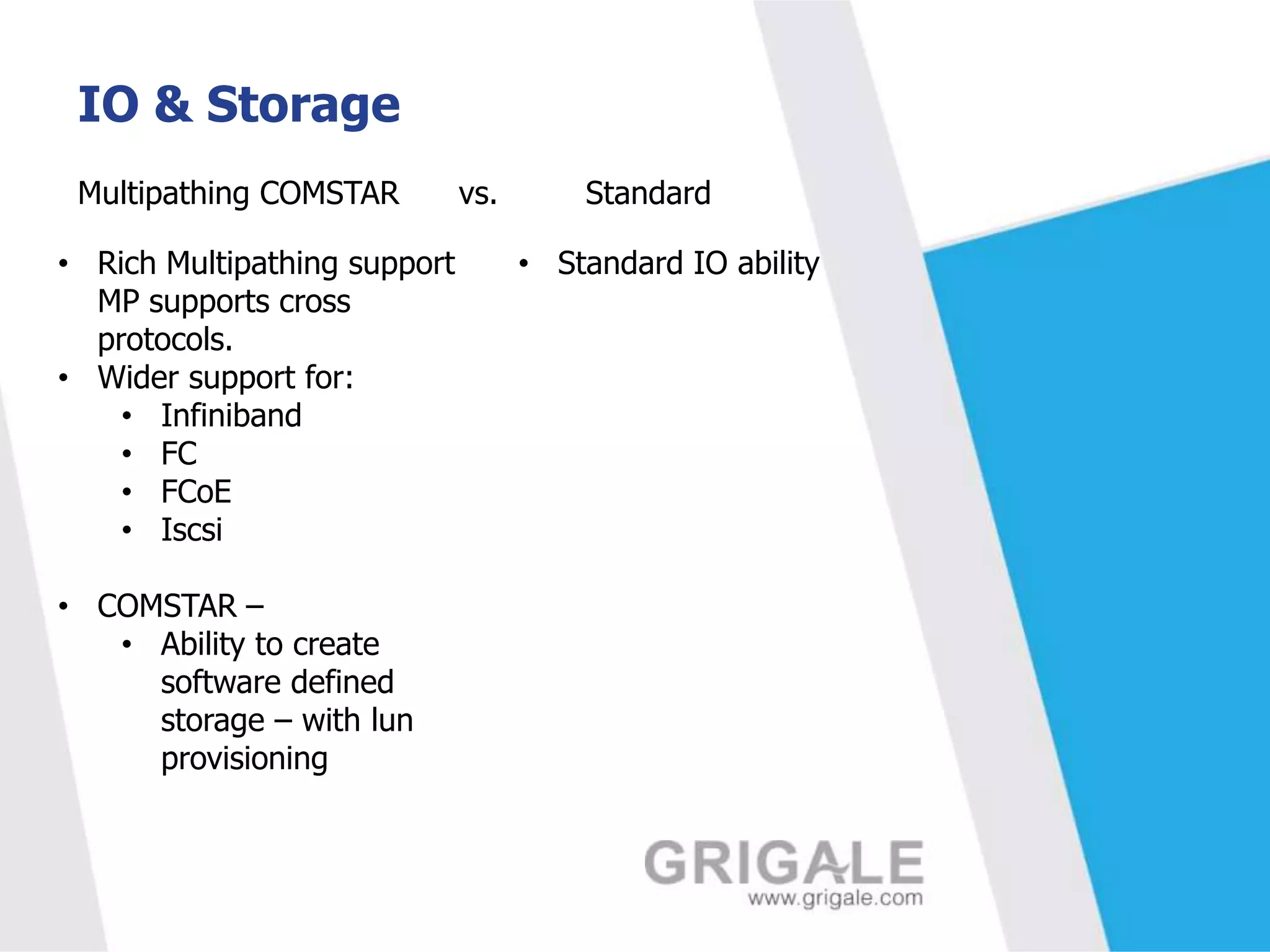IO & Storage
Multipathing COMSTAR
• Rich Multipathing support
MP supports cross
protocols.
• Wider support for:
• Infiniband
• FC
• FCoE
• Iscsi
• COMSTAR –
• Ability to create
software defined
storage – with lun
provisioning

vs.

Standard
• Standard IO ability

 