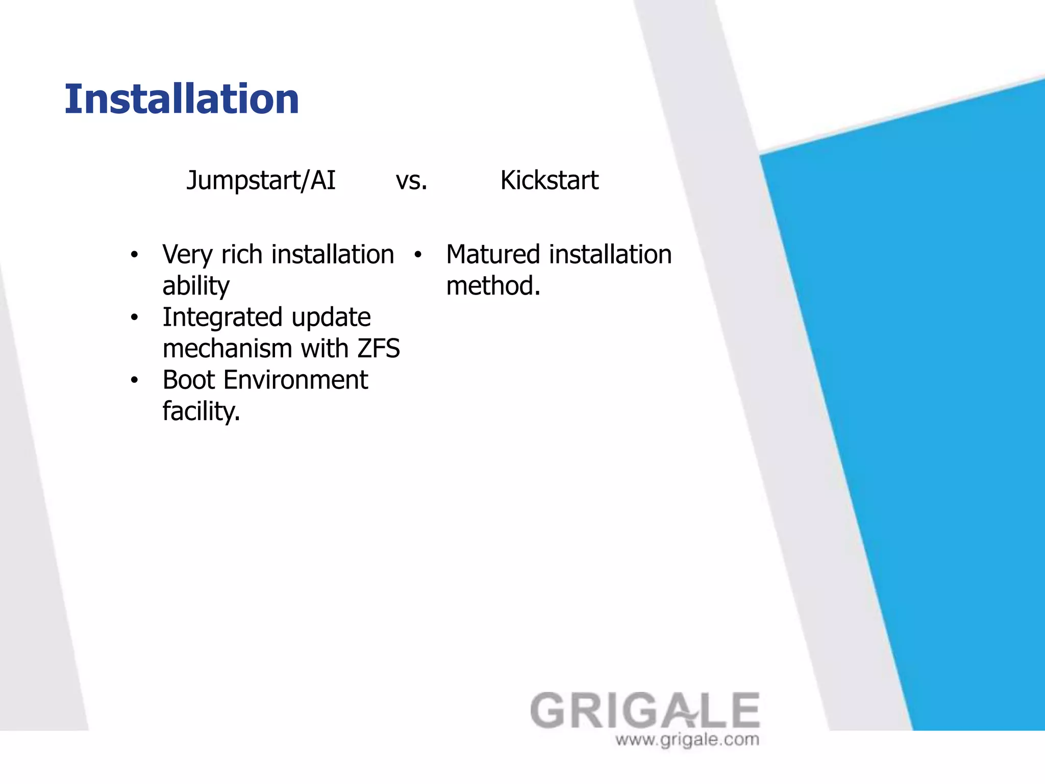 Installation
Jumpstart/AI

vs.

Kickstart

• Very rich installation • Matured installation
ability
method.
• Integrated update
mechanism with ZFS
• Boot Environment
facility.

 