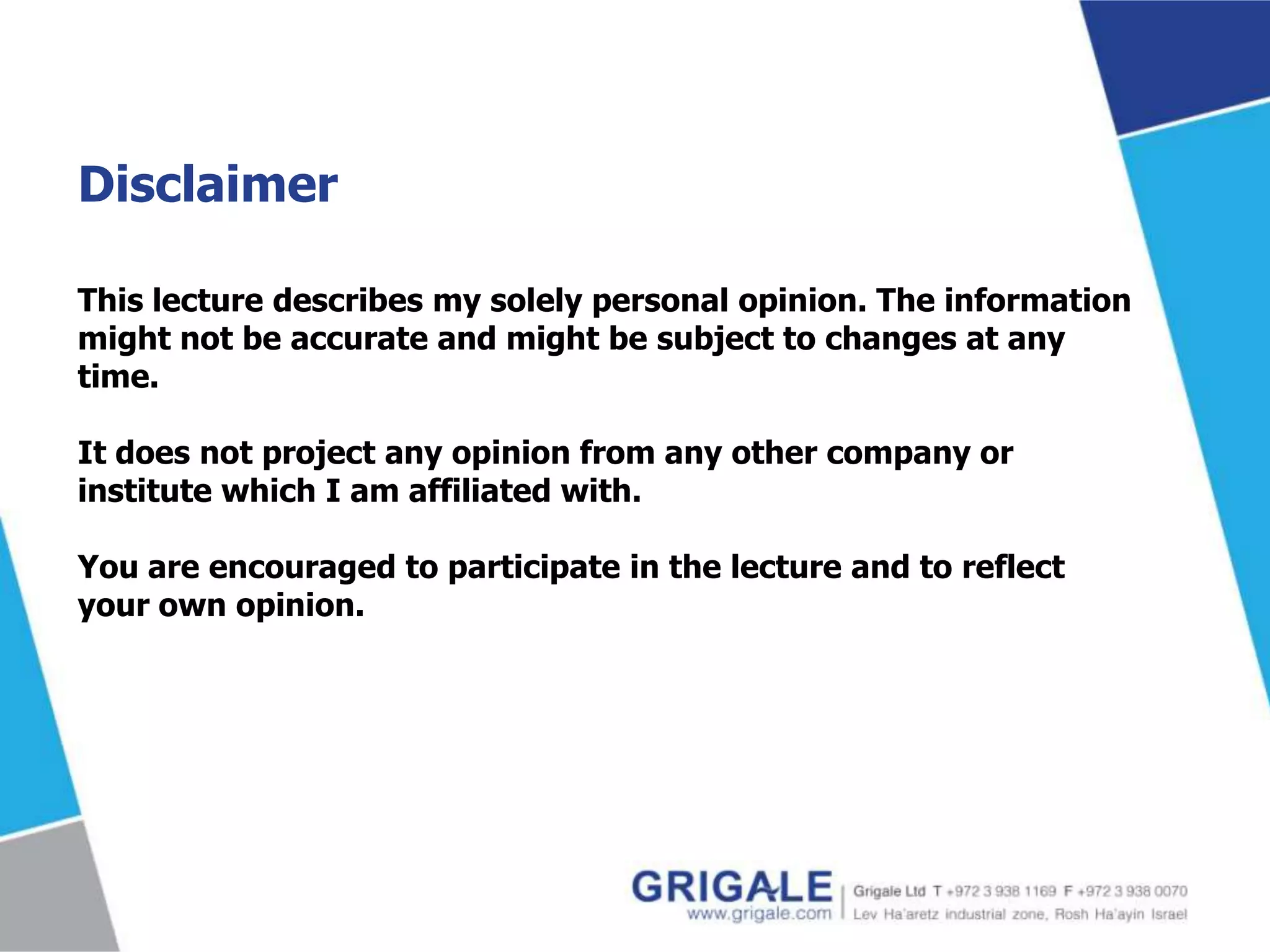 Disclaimer
This lecture describes my solely personal opinion. The information
might not be accurate and might be subject to changes at any
time.
It does not project any opinion from any other company or
institute which I am affiliated with.
You are encouraged to participate in the lecture and to reflect
your own opinion.

 