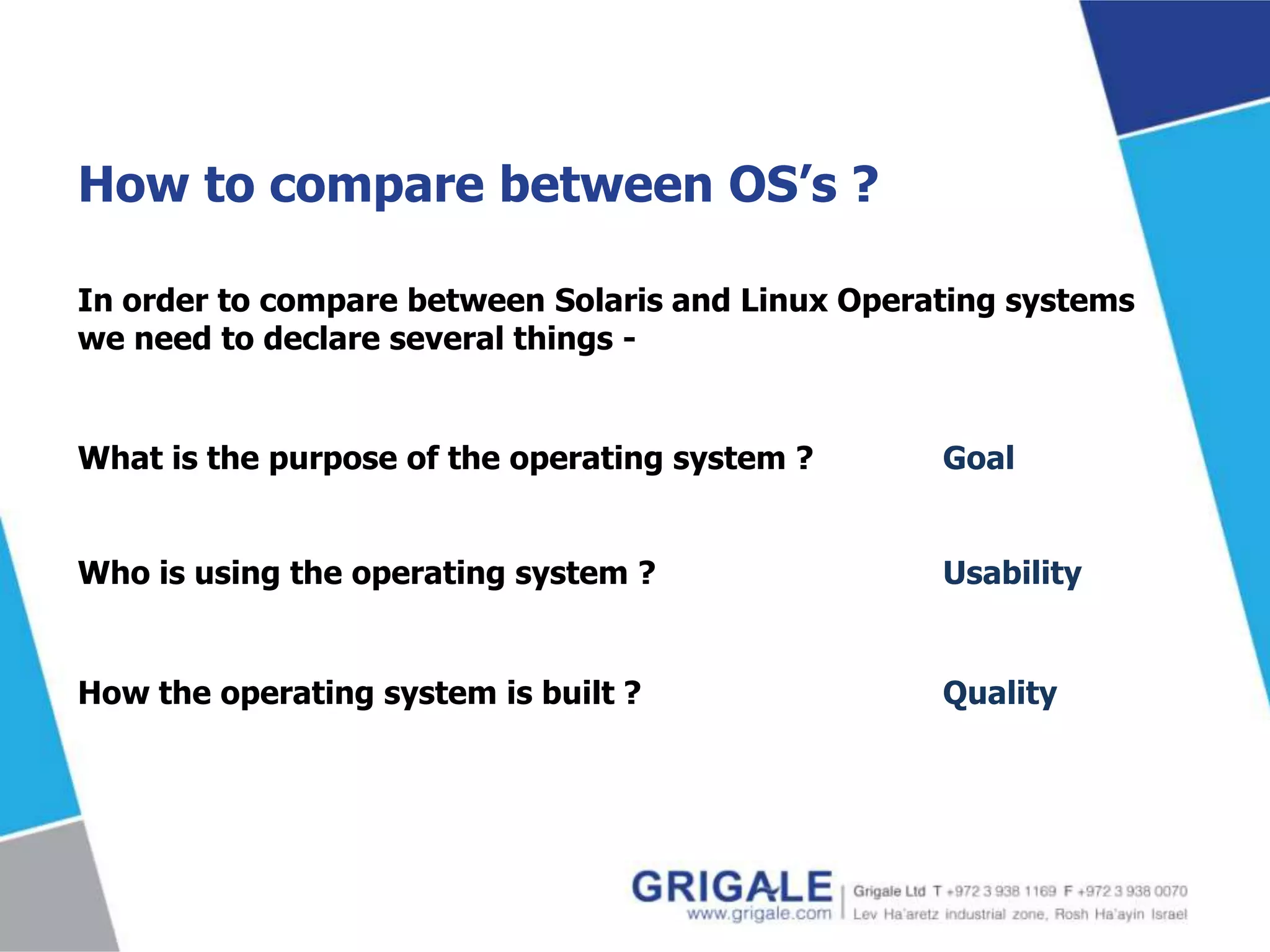 How to compare between OS’s ?
In order to compare between Solaris and Linux Operating systems
we need to declare several things -

What is the purpose of the operating system ?

Goal

Who is using the operating system ?

Usability

How the operating system is built ?

Quality

 