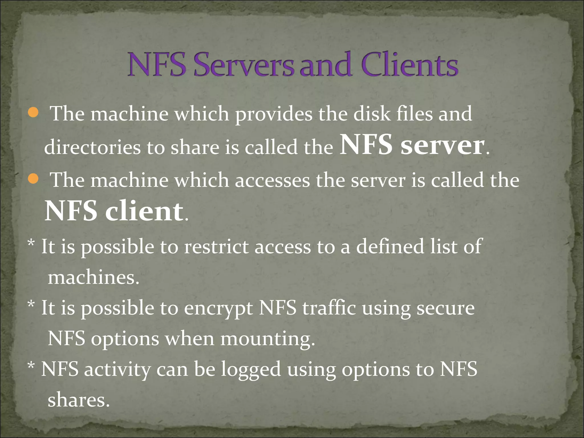  The machine which provides the disk files and
directories to share is called the NFS server.
 The machine which accesses the server is called the
NFS client.
* It is possible to restrict access to a defined list of
machines.
* It is possible to encrypt NFS traffic using secure
NFS options when mounting.
* NFS activity can be logged using options to NFS
shares.
 