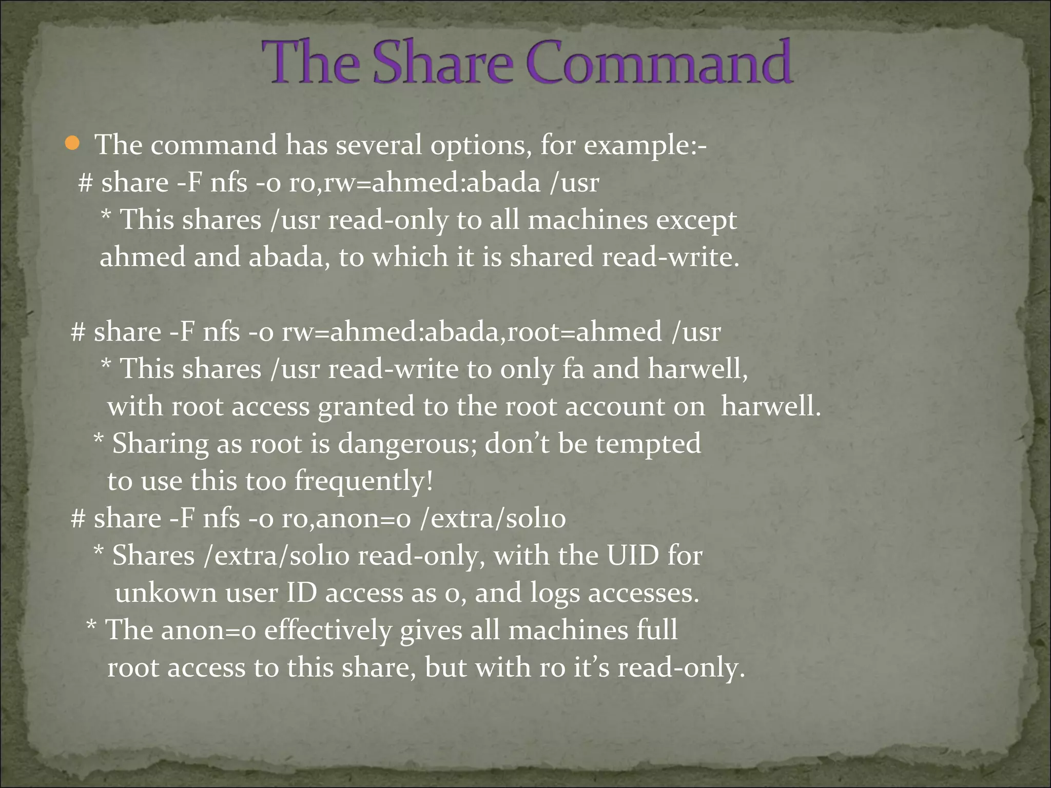  The command has several options, for example:-
# share -F nfs -o ro,rw=ahmed:abada /usr
* This shares /usr read-only to all machines except
ahmed and abada, to which it is shared read-write.
# share -F nfs -o rw=ahmed:abada,root=ahmed /usr
* This shares /usr read-write to only fa and harwell,
with root access granted to the root account on harwell.
* Sharing as root is dangerous; don’t be tempted
to use this too frequently!
# share -F nfs -o ro,anon=0 /extra/sol10
* Shares /extra/sol10 read-only, with the UID for
unkown user ID access as 0, and logs accesses.
* The anon=0 effectively gives all machines full
root access to this share, but with ro it’s read-only.
 