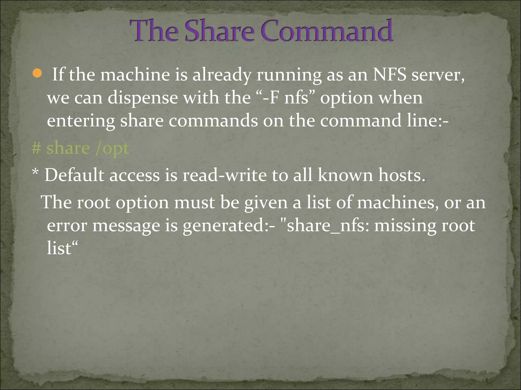  If the machine is already running as an NFS server,
we can dispense with the “-F nfs” option when
entering share commands on the command line:-
# share /opt
* Default access is read-write to all known hosts.
The root option must be given a list of machines, or an
error message is generated:- "share_nfs: missing root
list“
 