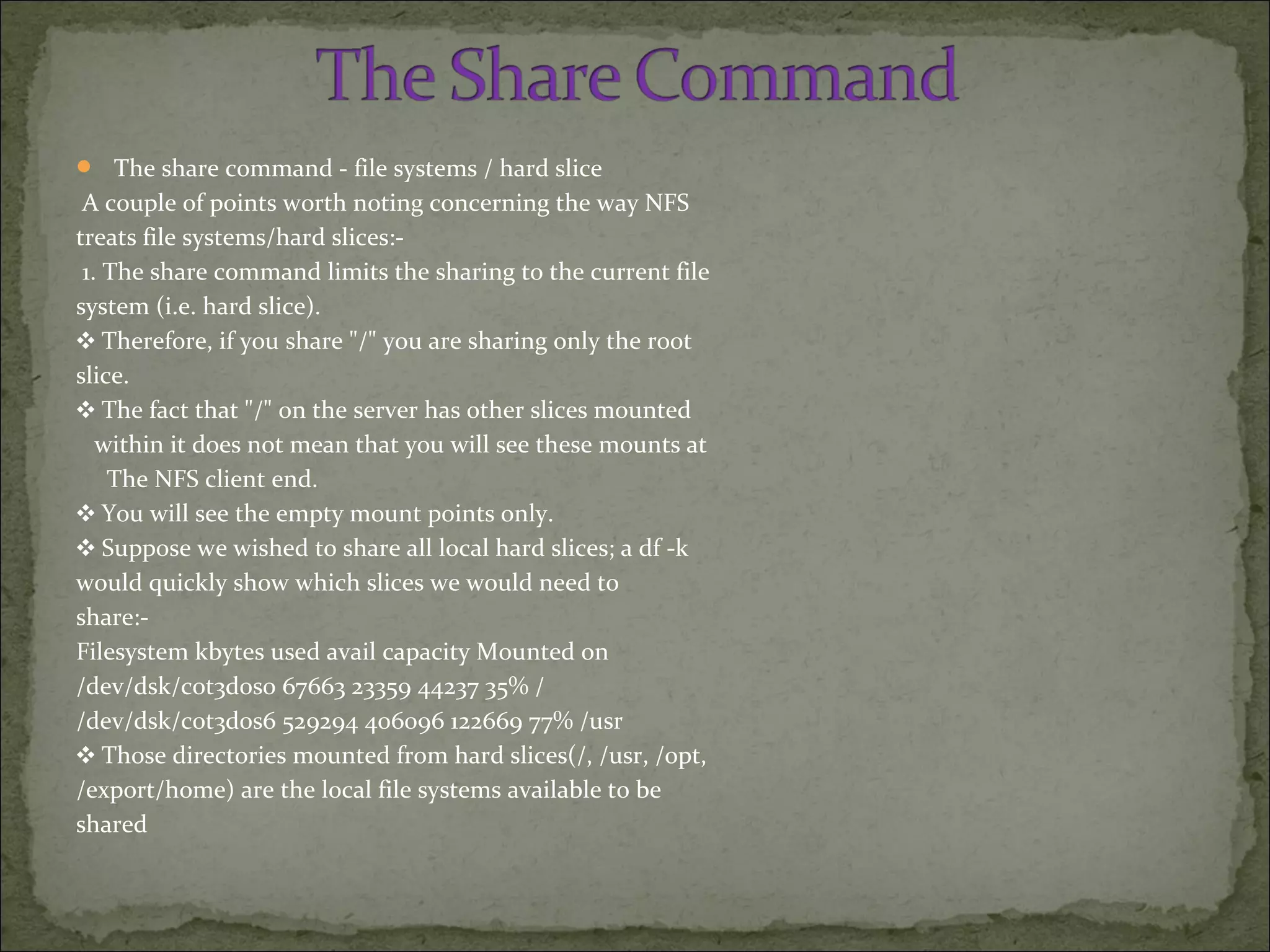  The share command - file systems / hard slice
A couple of points worth noting concerning the way NFS
treats file systems/hard slices:-
1. The share command limits the sharing to the current file
system (i.e. hard slice).
❖ Therefore, if you share "/" you are sharing only the root
slice.
❖ The fact that "/" on the server has other slices mounted
within it does not mean that you will see these mounts at
The NFS client end.
❖ You will see the empty mount points only.
❖ Suppose we wished to share all local hard slices; a df -k
would quickly show which slices we would need to
share:-
Filesystem kbytes used avail capacity Mounted on
/dev/dsk/c0t3d0s0 67663 23359 44237 35% /
/dev/dsk/c0t3d0s6 529294 406096 122669 77% /usr
❖ Those directories mounted from hard slices(/, /usr, /opt,
/export/home) are the local file systems available to be
shared
 