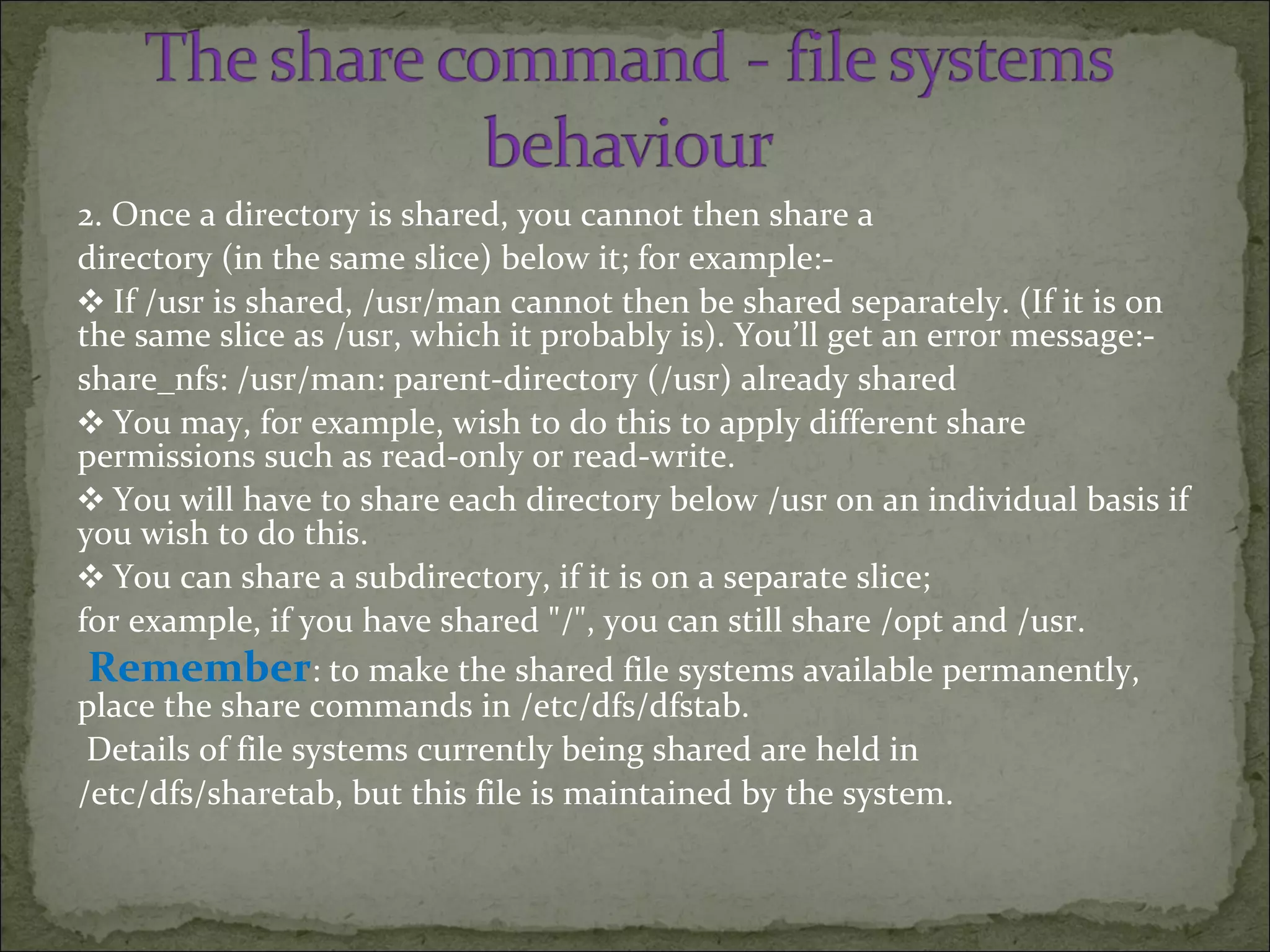 2. Once a directory is shared, you cannot then share a
directory (in the same slice) below it; for example:-
❖ If /usr is shared, /usr/man cannot then be shared separately. (If it is on
the same slice as /usr, which it probably is). You’ll get an error message:-
share_nfs: /usr/man: parent-directory (/usr) already shared
❖ You may, for example, wish to do this to apply different share
permissions such as read-only or read-write.
❖ You will have to share each directory below /usr on an individual basis if
you wish to do this.
❖ You can share a subdirectory, if it is on a separate slice;
for example, if you have shared "/", you can still share /opt and /usr.
Remember: to make the shared file systems available permanently,
place the share commands in /etc/dfs/dfstab.
Details of file systems currently being shared are held in
/etc/dfs/sharetab, but this file is maintained by the system.
 