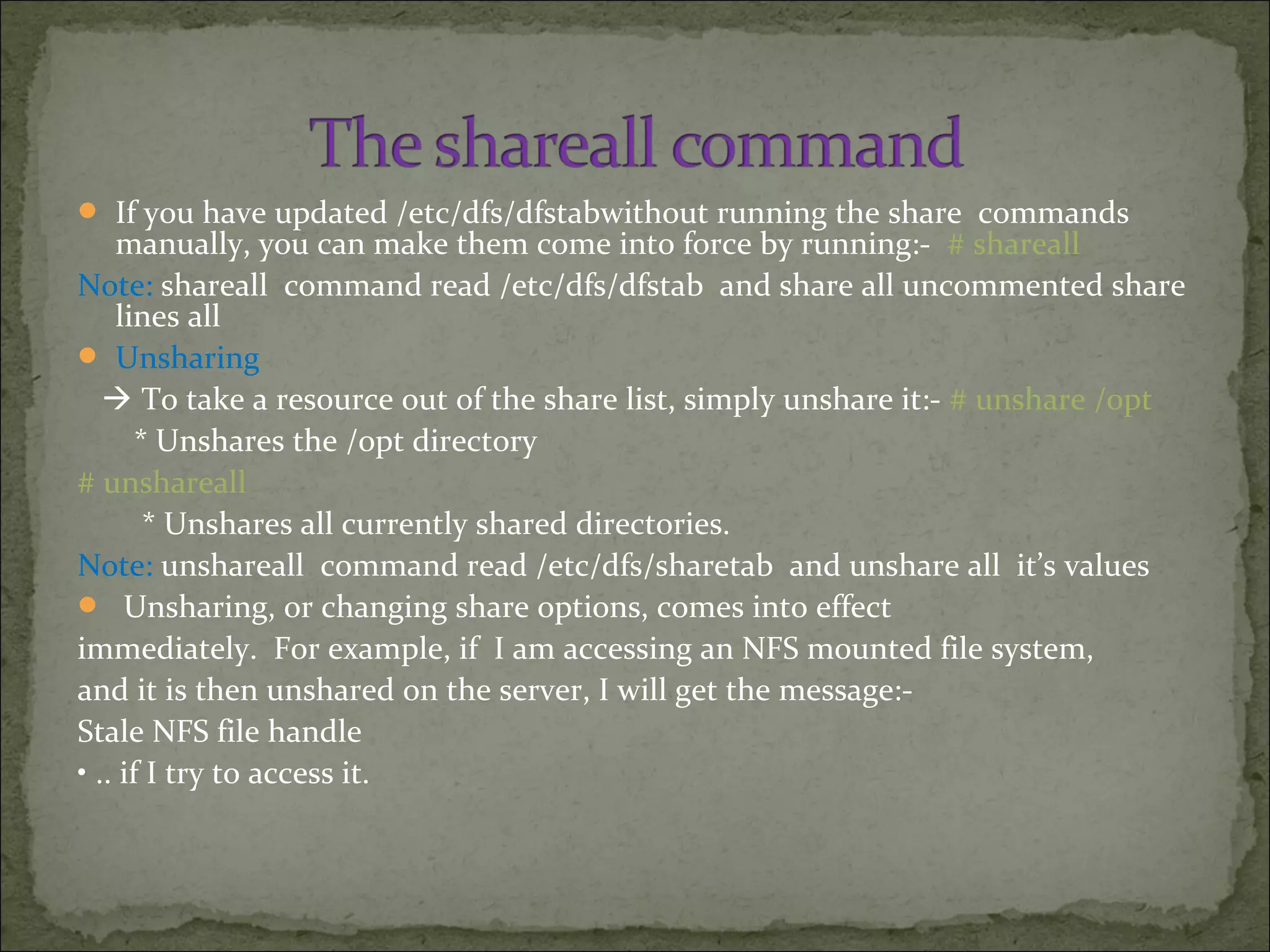  If you have updated /etc/dfs/dfstabwithout running the share commands
manually, you can make them come into force by running:- # shareall
Note: shareall command read /etc/dfs/dfstab and share all uncommented share
lines all
 Unsharing
 To take a resource out of the share list, simply unshare it:- # unshare /opt
* Unshares the /opt directory
# unshareall
* Unshares all currently shared directories.
Note: unshareall command read /etc/dfs/sharetab and unshare all it’s values
 Unsharing, or changing share options, comes into effect
immediately. For example, if I am accessing an NFS mounted file system,
and it is then unshared on the server, I will get the message:-
Stale NFS file handle
• .. if I try to access it.
 