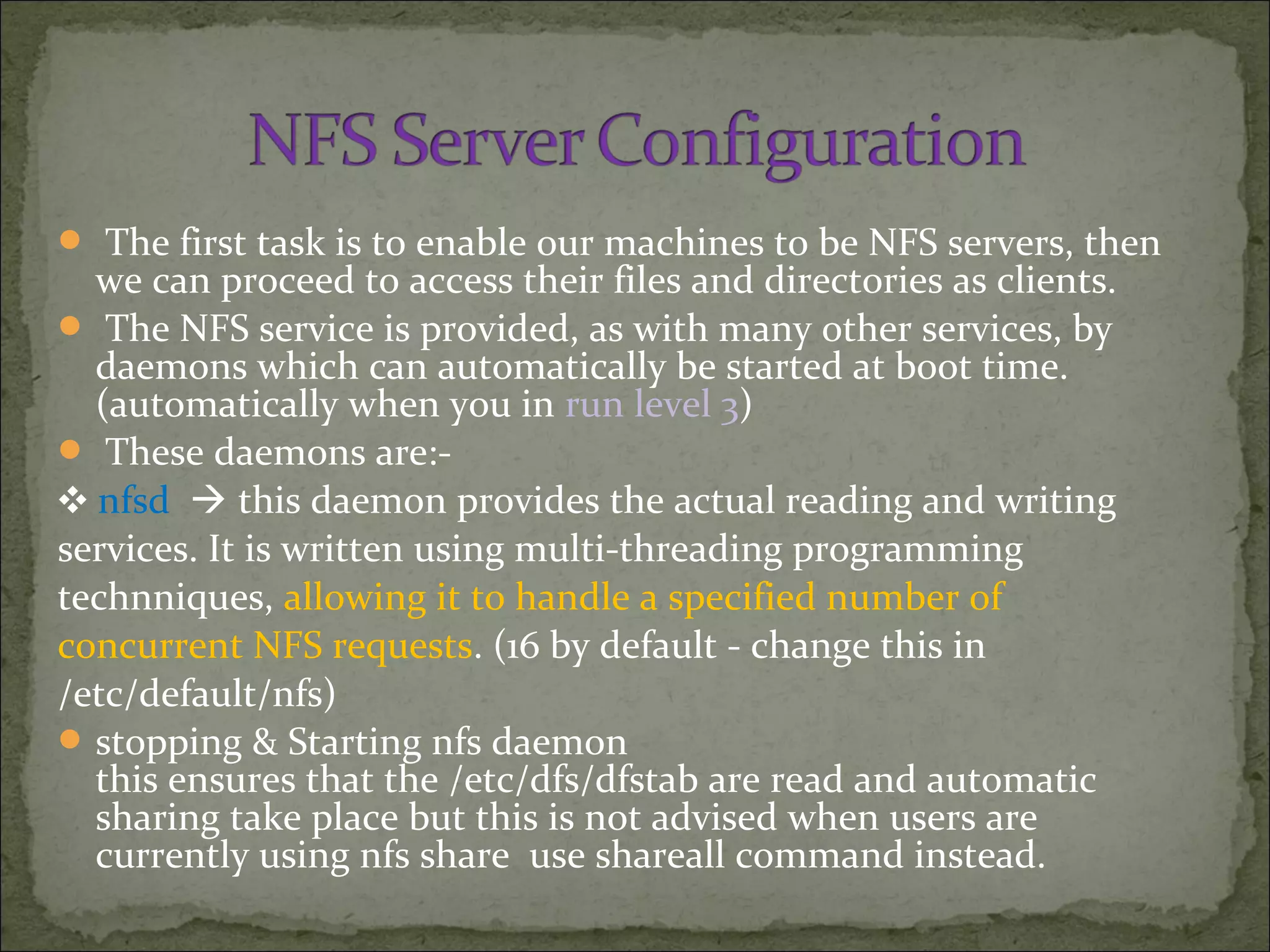  The first task is to enable our machines to be NFS servers, then
we can proceed to access their files and directories as clients.
 The NFS service is provided, as with many other services, by
daemons which can automatically be started at boot time.
(automatically when you in run level 3)
 These daemons are:-
❖ nfsd  this daemon provides the actual reading and writing
services. It is written using multi-threading programming
technniques, allowing it to handle a specified number of
concurrent NFS requests. (16 by default - change this in
/etc/default/nfs)
stopping & Starting nfs daemon
this ensures that the /etc/dfs/dfstab are read and automatic
sharing take place but this is not advised when users are
currently using nfs share use shareall command instead.
 