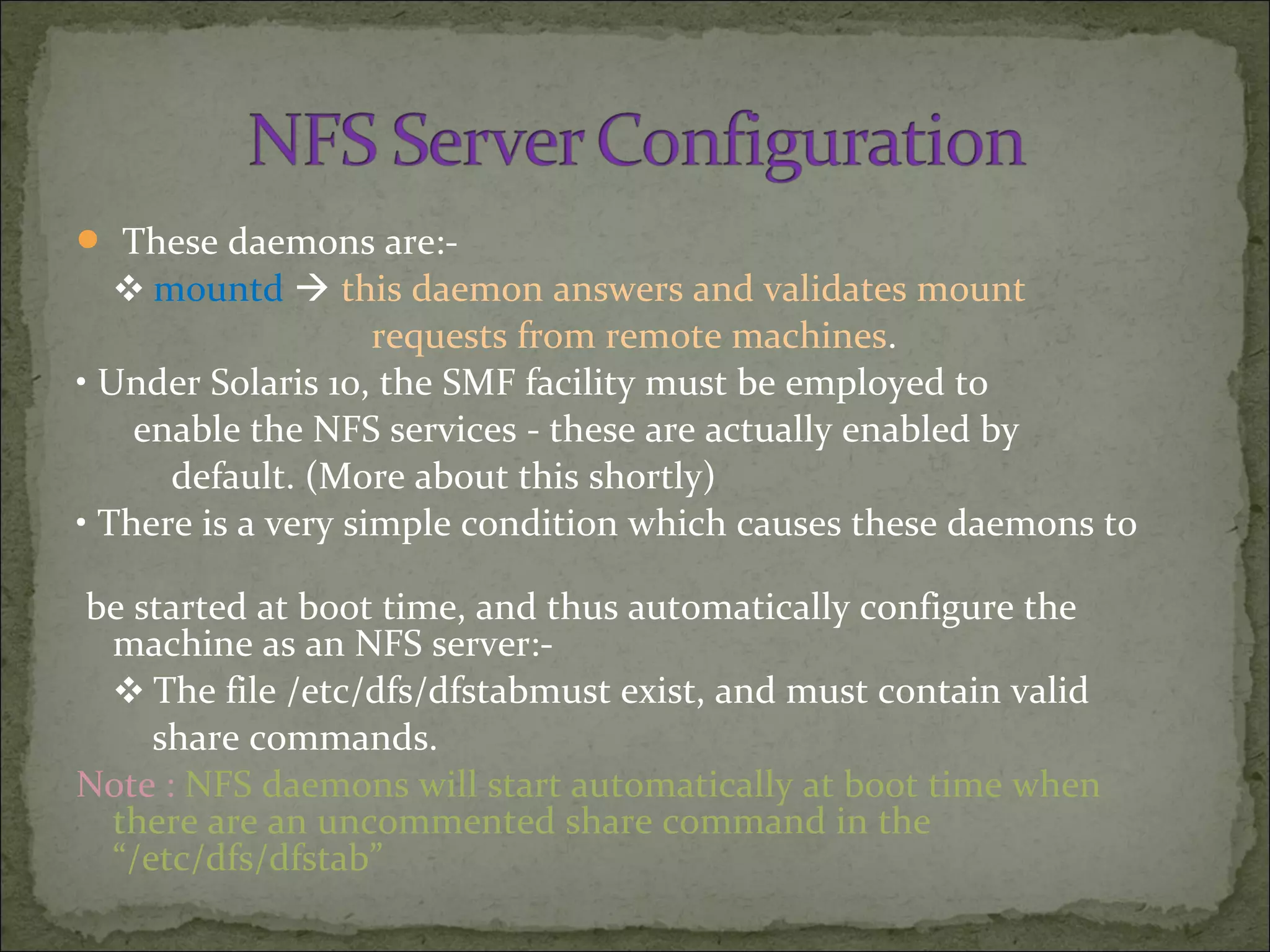  These daemons are:-
❖ mountd  this daemon answers and validates mount
requests from remote machines.
• Under Solaris 10, the SMF facility must be employed to
enable the NFS services - these are actually enabled by
default. (More about this shortly)
• There is a very simple condition which causes these daemons to
be started at boot time, and thus automatically configure the
machine as an NFS server:-
❖ The file /etc/dfs/dfstabmust exist, and must contain valid
share commands.
Note : NFS daemons will start automatically at boot time when
there are an uncommented share command in the
“/etc/dfs/dfstab”
 